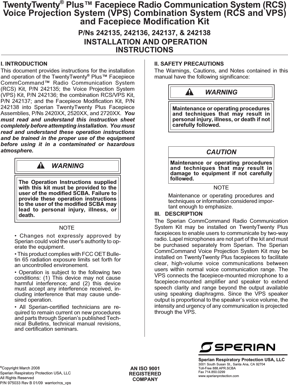 I. INTRODUCTIONThis document provides instructions for the installationand operation of the TwentyTwenty®Plus™ FacepieceCommCommand™ Radio Communication System(RCS) Kit, P/N 242135; the Voice Projection System(VPS) Kit, P/N 242136; the combination RCS/VPS Kit,P/N 242137; and the Facepiece Modification Kit, P/N242138 into Sperian TwentyTwenty Plus FacepieceAssemblies, P/Ns 2420XX, 2520XX, and 2720XX. Youmust read and understand this instruction sheetcompletely before attempting installation. You mustread and understand these operation instructionsand be trained in the proper use of the equipmentbefore using it in a contaminated or hazardousatmosphere.WARNINGThe Operation Instructions suppliedwith this kit must be provided to theuser of the modified SCBA. Failure toprovide these operation instructionsto the user of the modified SCBA maylead to personal injury, illness, ordeath.NOTE• Changes not expressly approved bySperian could void the user&apos;s authority to op-erate the equipment.• This product complies with FCC OET Bulle-tin 65 radiation exposure limits set forth foran uncontrolled environement.• Operation is subject to the following twoconditions: (1) This device may not causeharmful interference; and (2) this devicemust accept any interference received, in-cluding interference that may cause unde-sired operation.• All Sperian-certified technicians are re-quired to remain current on new proceduresand parts through Sperian’s published Tech-nical Bulletins, technical manual revisions,and certification seminars.II. SAFETY PRECAUTIONSThe Warnings, Cautions, and Notes contained in thismanual have the following significance:WARNINGMaintenance or operating proceduresand techniques that may result inpersonal injury, illness, or death if notcarefully followed.CAUTIONMaintenance or operating proceduresand techniques that may result indamage to equipment if not carefullyfollowed.NOTEMaintenance or operating procedures andtechniques or information considered impor-tant enough to emphasize.III. DESCRIPTIONThe Sperian CommCommand Radio CommunicationSystem Kit may be installed on TwentyTwenty Plusfacepieces to enable users to communicate by two-wayradio. Lapel microphones are not part of the kit and mustbe purchased separately from Sperian. The SperianCommCommand Voice Projection System Kit may beinstalled on TwentyTwenty Plus facepieces to facilitateclear, high-volume voice communications betweenusers within normal voice communication range. TheVPS connects the facepiece-mounted microphone to afacepiece-mounted amplifier and speaker to extendspeech clarity and range beyond the output availableusing speaking diaphragms. Since the VPS speakeroutput is proportional to the speaker’s voice volume, theintensity and urgency of any communication is projectedthrough the VPS.Sperian Respiratory Protection USA, LLC3001 South Susan St., Santa Ana, CA 92704Toll-Free 888.APR.SCBAFax 714.850.0299www.sperianprotection.comAN ISO 9001REGISTEREDCOMPANYTwentyTwenty®Plus™ Facepiece Radio Communication System (RCS)Voice Projection System (VPS) Combination System (RCS and VPS)and Facepiece Modification KitP/Ns 242135, 242136, 242137, &amp; 242138INSTALLATION AND OPERATIONINSTRUCTIONS©Copyright March 2008Sperian Respiratory Protection USA, LLCAll Rights ReservedP/N 975033 Rev B 01/09 warrior/rcs_vps