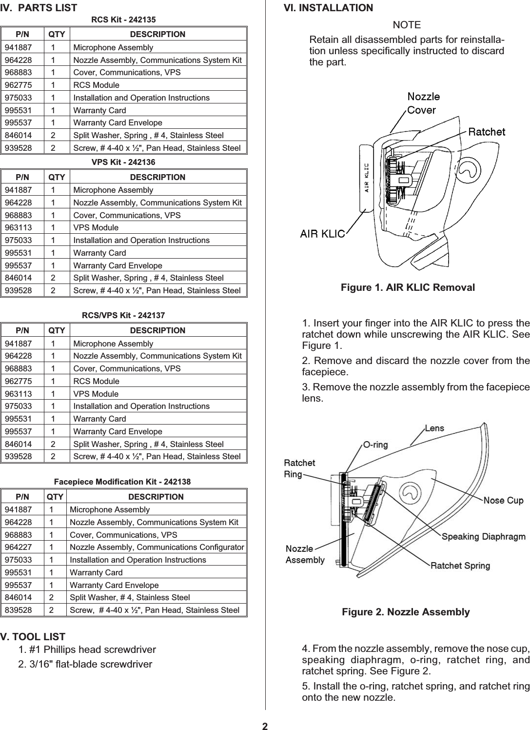 IV. PARTS LISTRCS Kit - 242135P/N QTY DESCRIPTION941887 1 Microphone Assembly964228 1 Nozzle Assembly, Communications System Kit968883 1 Cover, Communications, VPS962775 1 RCS Module975033 1 Installation and Operation Instructions995531 1 Warranty Card995537 1 Warranty Card Envelope846014 2 Split Washer, Spring,#4,Stainless Steel939528 2 Screw, # 4-40 x ½&quot;, Pan Head, Stainless SteelVPS Kit - 242136P/N QTY DESCRIPTION941887 1 Microphone Assembly964228 1 Nozzle Assembly, Communications System Kit968883 1 Cover, Communications, VPS963113 1 VPS Module975033 1 Installation and Operation Instructions995531 1 Warranty Card995537 1 Warranty Card Envelope846014 2 Split Washer, Spring,#4,Stainless Steel939528 2 Screw, # 4-40 x ½&quot;, Pan Head, Stainless SteelRCS/VPS Kit - 242137P/N QTY DESCRIPTION941887 1 Microphone Assembly964228 1 Nozzle Assembly, Communications System Kit968883 1 Cover, Communications, VPS962775 1 RCS Module963113 1 VPS Module975033 1 Installation and Operation Instructions995531 1 Warranty Card995537 1 Warranty Card Envelope846014 2 Split Washer, Spring,#4,Stainless Steel939528 2 Screw, # 4-40 x ½&quot;, Pan Head, Stainless SteelFacepiece Modification Kit - 242138P/N QTY DESCRIPTION941887 1 Microphone Assembly964228 1 Nozzle Assembly, Communications System Kit968883 1 Cover, Communications, VPS964227 1 Nozzle Assembly, Communications Configurator975033 1 Installation and Operation Instructions995531 1 Warranty Card995537 1 Warranty Card Envelope846014 2 Split Washer, # 4, Stainless Steel839528 2 Screw, # 4-40 x ½&quot;, Pan Head, Stainless SteelV. TOOL LIST1. #1 Phillips head screwdriver2. 3/16&quot; flat-blade screwdriverVI. INSTALLATIONNOTERetain all disassembled parts for reinstalla-tion unless specifically instructed to discardthe part.1. Insert your finger into the AIR KLIC to press theratchet down while unscrewing the AIR KLIC. SeeFigure 1.2. Remove and discard the nozzle cover from thefacepiece.3. Remove the nozzle assembly from the facepiecelens.4. From the nozzle assembly, remove the nose cup,speaking diaphragm, o-ring, ratchet ring, andratchet spring. See Figure 2.5. Install the o-ring, ratchet spring, and ratchet ringonto the new nozzle.Figure 2. Nozzle Assembly2Figure 1. AIR KLIC Removal