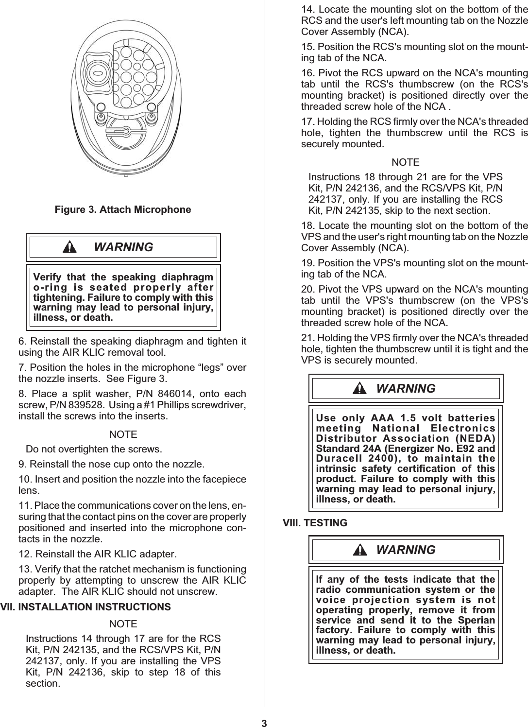 WARNINGVerify that the speaking diaphragmo-ring is seated properly aftertightening. Failure to comply with thiswarning may lead to personal injury,illness, or death.6. Reinstall the speaking diaphragm and tighten itusing the AIR KLIC removal tool.7. Position the holes in the microphone “legs” overthe nozzle inserts. See Figure 3.8. Place a split washer, P/N 846014, onto eachscrew, P/N 839528. Using a #1 Phillips screwdriver,install the screws into the inserts.NOTEDo not overtighten the screws.9. Reinstall the nose cup onto the nozzle.10. Insert and position the nozzle into the facepiecelens.11. Place the communications cover on the lens, en-suring that the contact pins on the cover are properlypositioned and inserted into the microphone con-tacts in the nozzle.12. Reinstall the AIR KLIC adapter.13. Verify that the ratchet mechanism is functioningproperly by attempting to unscrew the AIR KLICadapter. The AIR KLIC should not unscrew.VII. INSTALLATION INSTRUCTIONSNOTEInstructions 14 through 17 are for the RCSKit, P/N 242135, and the RCS/VPS Kit, P/N242137, only. If you are installing the VPSKit, P/N 242136, skip to step 18 of thissection.14. Locate the mounting slot on the bottom of theRCS and the user&apos;s left mounting tab on the NozzleCover Assembly (NCA).15. Position the RCS&apos;s mounting slot on the mount-ing tab of the NCA.16. Pivot the RCS upward on the NCA&apos;s mountingtab until the RCS&apos;s thumbscrew (on the RCS&apos;smounting bracket) is positioned directly over thethreaded screw hole of the NCA .17. Holding the RCS firmly over the NCA&apos;s threadedhole, tighten the thumbscrew until the RCS issecurely mounted.NOTEInstructions 18 through 21 are for the VPSKit, P/N 242136, and the RCS/VPS Kit, P/N242137, only. If you are installing the RCSKit, P/N 242135, skip to the next section.18. Locate the mounting slot on the bottom of theVPS and the user&apos;s right mounting tab on the NozzleCover Assembly (NCA).19. Position the VPS&apos;s mounting slot on the mount-ing tab of the NCA.20. Pivot the VPS upward on the NCA&apos;s mountingtab until the VPS&apos;s thumbscrew (on the VPS&apos;smounting bracket) is positioned directly over thethreaded screw hole of the NCA.21. Holding the VPS firmly over the NCA&apos;s threadedhole, tighten the thumbscrew until it is tight and theVPS is securely mounted.WARNINGUse only AAA 1.5 volt batteriesmeeting National ElectronicsDistributor Association (NEDA)Standard 24A (Energizer No. E92 andDuracell 2400), to maintain theintrinsic safety certification of thisproduct. Failure to comply with thiswarning may lead to personal injury,illness, or death.VIII. TESTINGWARNINGIf any of the tests indicate that theradio communication system or thevoice projection system is notoperating properly, remove it fromservice and send it to the Sperianfactory. Failure to comply with thiswarning may lead to personal injury,illness, or death.3Figure 3. Attach Microphone