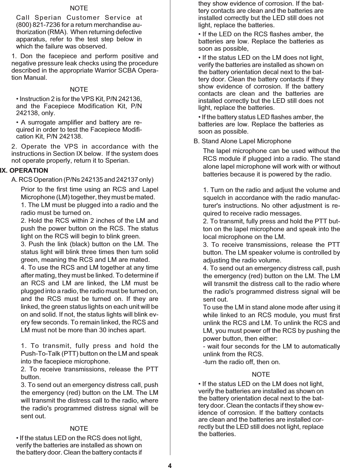 NOTECall Sperian Customer Service at(800) 821-7236 for a return merchandise au-thorization (RMA). When returning defectiveapparatus, refer to the test step below inwhich the failure was observed.1. Don the facepiece and perform positive andnegative pressure leak checks using the proceduredescribed in the appropriate Warrior SCBA Opera-tion Manual.NOTE• Instruction 2 is for the VPS Kit, P/N 242136,and the Facepiece Modification Kit, P/N242138, only.• A surrogate amplifier and battery are re-quired in order to test the Facepiece Modifi-cation Kit, P/N 242138.2. Operate the VPS in accordance with theinstructions in Section IX below. If the system doesnot operate properly, return it to Sperian.IX. OPERATIONA. RCS Operation (P/Ns 242135 and 242137 only)Prior to the first time using an RCS and LapelMicrophone (LM) together, they must be mated.1. The LM must be plugged into a radio and theradio must be turned on.2. Hold the RCS within 2 inches of the LM andpush the power button on the RCS. The statuslight on the RCS will begin to blink green.3. Push the link (black) button on the LM. Thestatus light will blink three times then turn solidgreen, meaning the RCS and LM are mated.4. To use the RCS and LM together at any timeafter mating, they must be linked. To determine ifan RCS and LM are linked, the LM must beplugged into a radio, the radio must be turned on,and the RCS must be turned on. If they arelinked, the green status lights on each unit will beon and solid. If not, the status lights will blink ev-ery few seconds. To remain linked, the RCS andLM must not be more than 30 inches apart.1. To transmit, fully press and hold thePush-To-Talk (PTT) button on the LM and speakinto the facepiece microphone.2. To receive transmissions, release the PTTbutton.3. To send out an emergency distress call, pushthe emergency (red) button on the LM. The LMwill transmit the distress call to the radio, wherethe radio&apos;s programmed distress signal will besent out.NOTE• If the status LED on the RCS does not light,verify the batteries are installed as shown onthe battery door. Clean the battery contacts ifthey show evidence of corrosion. If the bat-tery contacts are clean and the batteries areinstalled correctly but the LED still does notlight, replace the batteries.• If the LED on the RCS flashes amber, thebatteries are low. Replace the batteries assoon as possible,• If the status LED on the LM does not light,verify the batteries are installed as shown onthe battery orientation decal next to the bat-tery door. Clean the battery contacts if theyshow evidence of corrosion. If the batterycontacts are clean and the batteries areinstalled correctly but the LED still does notlight, replace the batteries.• If the battery status LED flashes amber, thebatteries are low. Replace the batteries assoon as possible.B. Stand Alone Lapel MicrophoneThe lapel microphone can be used without theRCS module if plugged into a radio. The standalone lapel microphone will work with or withoutbatteries because it is powered by the radio.1. Turn on the radio and adjust the volume andsquelch in accordance with the radio manufac-turer&apos;s instructions. No other adjustment is re-quired to receive radio messages.2. To transmit, fully press and hold the PTT but-ton on the lapel microphone and speak into thelocal microphone on the LM.3. To receive transmissions, release the PTTbutton. The LM speaker volume is controlled byadjusting the radio volume.4. To send out an emergency distress call, pushthe emergency (red) button on the LM. The LMwill transmit the distress call to the radio wherethe radio&apos;s programmed distress signal will besent out.To use the LM in stand alone mode after using itwhile linked to an RCS module, you must firstunlink the RCS and LM. To unlink the RCS andLM, you must power off the RCS by pushing thepower button, then either:- wait four seconds for the LM to automaticallyunlink from the RCS.-turn the radio off, then on.NOTE• If the status LED on the LM does not light,verify the batteries are installed as shown onthe battery orientation decal next to the bat-tery door. Clean the contacts if they show ev-idence of corrosion. If the battery contactsare clean and the batteries are installed cor-rectly but the LED still does not light, replacethe batteries.4