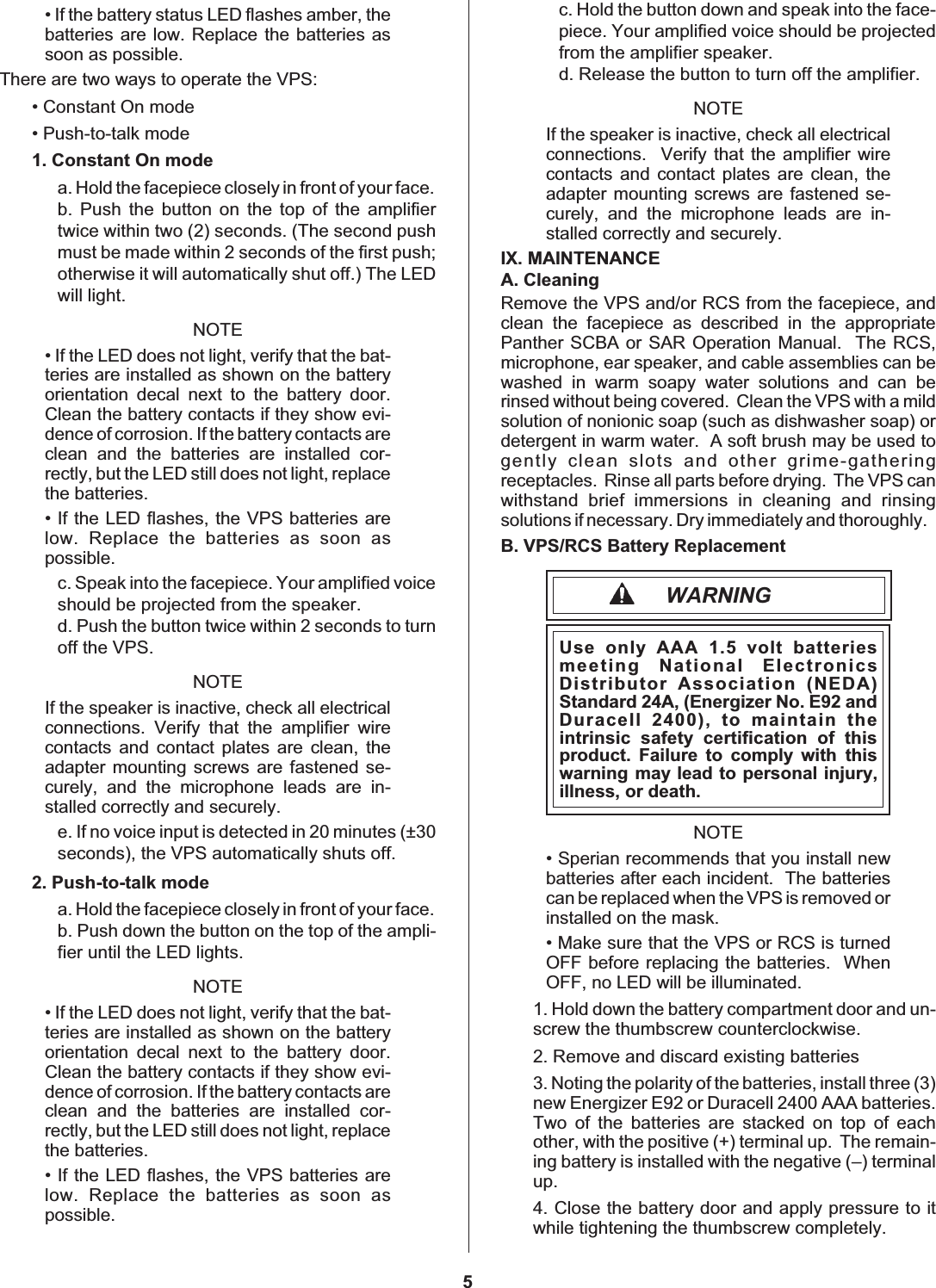 • If the battery status LED flashes amber, thebatteries are low. Replace the batteries assoon as possible.There are two ways to operate the VPS:• Constant On mode• Push-to-talk mode1. Constant On modea. Hold the facepiece closely in front of your face.b. Push the button on the top of the amplifiertwice within two (2) seconds. (The second pushmust be made within 2 seconds of the first push;otherwise it will automatically shut off.) The LEDwill light.NOTE• If the LED does not light, verify that the bat-teries are installed as shown on the batteryorientation decal next to the battery door.Clean the battery contacts if they show evi-dence of corrosion. If the battery contacts areclean and the batteries are installed cor-rectly, but the LED still does not light, replacethe batteries.• If the LED flashes, the VPS batteries arelow. Replace the batteries as soon aspossible.c. Speak into the facepiece. Your amplified voiceshould be projected from the speaker.d. Push the button twice within 2 seconds to turnoff the VPS.NOTEIf the speaker is inactive, check all electricalconnections. Verify that the amplifier wirecontacts and contact plates are clean, theadapter mounting screws are fastened se-curely, and the microphone leads are in-stalled correctly and securely.e. If no voice input is detected in 20 minutes (±30seconds), the VPS automatically shuts off.2. Push-to-talk modea. Hold the facepiece closely in front of your face.b. Push down the button on the top of the ampli-fier until the LED lights.NOTE• If the LED does not light, verify that the bat-teries are installed as shown on the batteryorientation decal next to the battery door.Clean the battery contacts if they show evi-dence of corrosion. If the battery contacts areclean and the batteries are installed cor-rectly, but the LED still does not light, replacethe batteries.• If the LED flashes, the VPS batteries arelow. Replace the batteries as soon aspossible.c. Hold the button down and speak into the face-piece. Your amplified voice should be projectedfrom the amplifier speaker.d. Release the button to turn off the amplifier.NOTEIf the speaker is inactive, check all electricalconnections. Verify that the amplifier wirecontacts and contact plates are clean, theadapter mounting screws are fastened se-curely, and the microphone leads are in-stalled correctly and securely.IX. MAINTENANCEA. CleaningRemove the VPS and/or RCS from the facepiece, andclean the facepiece as described in the appropriatePanther SCBA or SAR Operation Manual. The RCS,microphone, ear speaker, and cable assemblies can bewashed in warm soapy water solutions and can berinsed without being covered. Clean the VPS with a mildsolution of nonionic soap (such as dishwasher soap) ordetergent in warm water. A soft brush may be used togently clean slots and other grime-gatheringreceptacles. Rinse all parts before drying. The VPS canwithstand brief immersions in cleaning and rinsingsolutions if necessary. Dry immediately and thoroughly.B. VPS/RCS Battery ReplacementWARNINGUse only AAA 1.5 volt batteriesmeeting National ElectronicsDistributor Association (NEDA)Standard 24A, (Energizer No. E92 andDuracell 2400), to maintain theintrinsic safety certification of thisproduct. Failure to comply with thiswarning may lead to personal injury,illness, or death.NOTE• Sperian recommends that you install newbatteries after each incident. The batteriescan be replaced when the VPS is removed orinstalled on the mask.• Make sure that the VPS or RCS is turnedOFF before replacing the batteries. WhenOFF, no LED will be illuminated.1. Hold down the battery compartment door and un-screw the thumbscrew counterclockwise.2. Remove and discard existing batteries3. Noting the polarity of the batteries, install three (3)new Energizer E92 or Duracell 2400 AAA batteries.Two of the batteries are stacked on top of eachother, with the positive (+) terminal up. The remain-ing battery is installed with the negative (–) terminalup.4. Close the battery door and apply pressure to itwhile tightening the thumbscrew completely.5