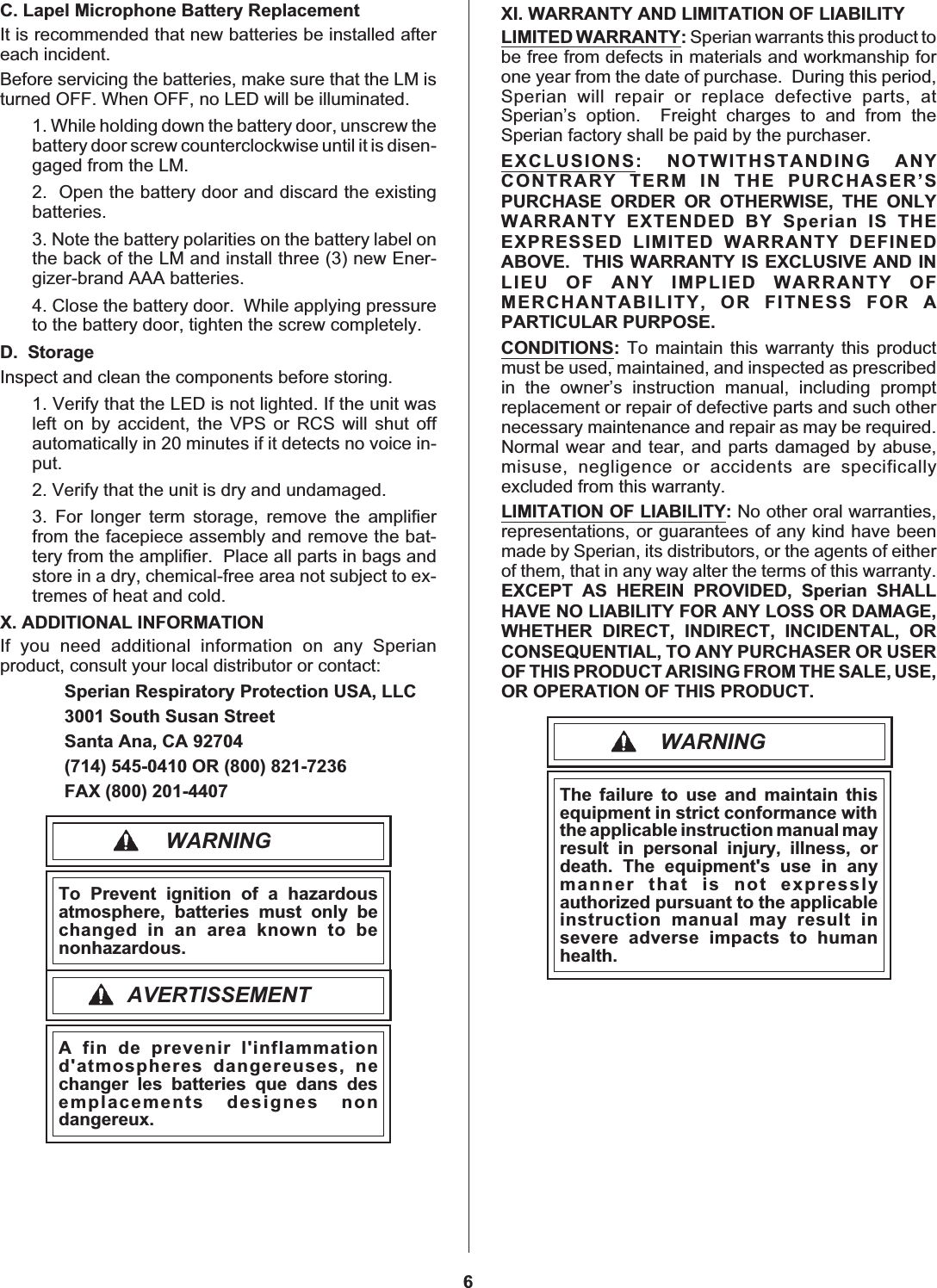 C. Lapel Microphone Battery ReplacementIt is recommended that new batteries be installed aftereach incident.Before servicing the batteries, make sure that the LM isturned OFF. When OFF, no LED will be illuminated.1. While holding down the battery door, unscrew thebattery door screw counterclockwise until it is disen-gaged from the LM.2. Open the battery door and discard the existingbatteries.3. Note the battery polarities on the battery label onthe back of the LM and install three (3) new Ener-gizer-brand AAA batteries.4. Close the battery door. While applying pressureto the battery door, tighten the screw completely.D. StorageInspect and clean the components before storing.1. Verify that the LED is not lighted. If the unit wasleft on by accident, the VPS or RCS will shut offautomatically in 20 minutes if it detects no voice in-put.2. Verify that the unit is dry and undamaged.3. For longer term storage, remove the amplifierfrom the facepiece assembly and remove the bat-tery from the amplifier. Place all parts in bags andstore in a dry, chemical-free area not subject to ex-tremes of heat and cold.X. ADDITIONAL INFORMATIONIf you need additional information on any Sperianproduct, consult your local distributor or contact:Sperian Respiratory Protection USA, LLC3001 South Susan StreetSanta Ana, CA 92704(714) 545-0410 OR (800) 821-7236FAX (800) 201-4407WARNINGTo Prevent ignition of a hazardousatmosphere, batteries must only bechangedinanareaknowntobenonhazardous.AVERTISSEMENTA fin de prevenir l&apos;inflammationd&apos;atmospheres dangereuses, nechanger les batteries que dans desemplacements designes nondangereux.XI. WARRANTY AND LIMITATION OF LIABILITYLIMITED WARRANTY:Sperian warrants this product tobe free from defects in materials and workmanship forone year from the date of purchase. During this period,Sperian will repair or replace defective parts, atSperian’s option. Freight charges to and from theSperian factory shall be paid by the purchaser.EXCLUSIONS: NOTWITHSTANDING ANYCONTRARY TERM IN THE PURCHASER’SPURCHASE ORDER OR OTHERWISE, THE ONLYWARRANTY EXTENDED BY Sperian IS THEEXPRESSED LIMITED WARRANTY DEFINEDABOVE. THIS WARRANTY IS EXCLUSIVE AND INLIEU OF ANY IMPLIED WARRANTY OFMERCHANTABILITY, OR FITNESS FOR APARTICULAR PURPOSE.CONDITIONS:To maintain this warranty this productmust be used, maintained, and inspected as prescribedin the owner’s instruction manual, including promptreplacement or repair of defective parts and such othernecessary maintenance and repair as may be required.Normal wear and tear, and parts damaged by abuse,misuse, negligence or accidents are specificallyexcluded from this warranty.LIMITATION OF LIABILITY:No other oral warranties,representations, or guarantees of any kind have beenmade by Sperian, its distributors, or the agents of eitherof them, that in any way alter the terms of this warranty.EXCEPT AS HEREIN PROVIDED, Sperian SHALLHAVE NO LIABILITY FOR ANY LOSS OR DAMAGE,WHETHER DIRECT, INDIRECT, INCIDENTAL, ORCONSEQUENTIAL, TO ANY PURCHASER OR USEROF THIS PRODUCT ARISING FROM THE SALE, USE,OR OPERATION OF THIS PRODUCT.WARNINGThe failure to use and maintain thisequipment in strict conformance withthe applicable instruction manual mayresult in personal injury, illness, ordeath. The equipment&apos;s use in anymanner that is not expresslyauthorized pursuant to the applicableinstruction manual may result insevere adverse impacts to humanhealth.6