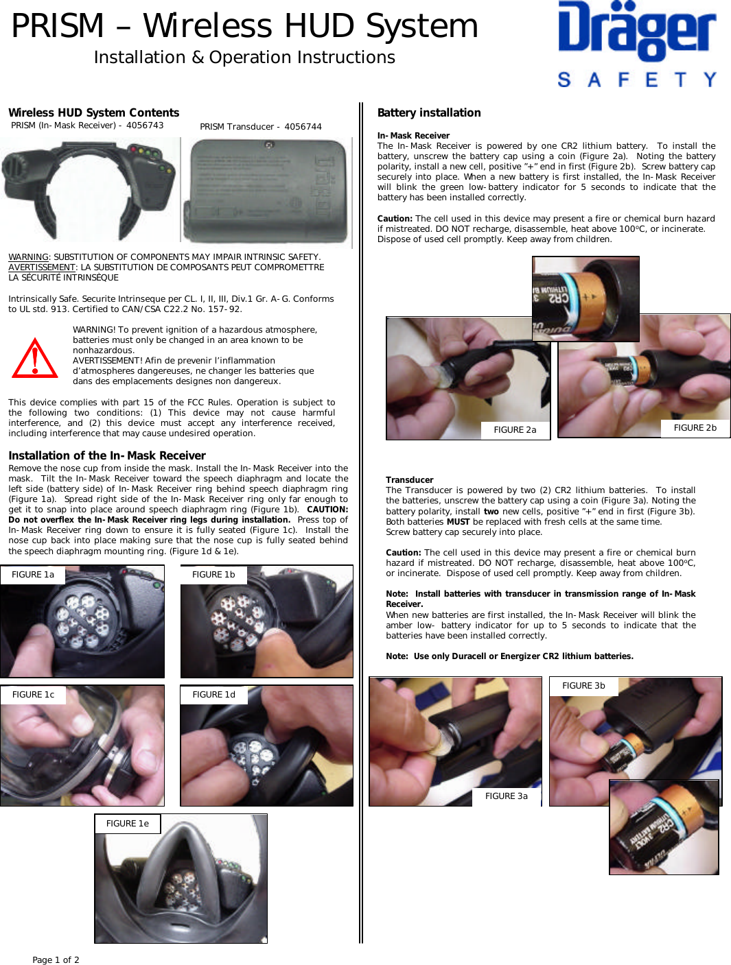 PRISM –Wireless HUD SystemInstallation &amp; Operation InstructionsWireless HUD System ContentsPRISM (In-Mask Receiver) -4056743Installation of the In-Mask ReceiverRemove the nose cup from inside the mask. Install the In-Mask Receiver into the mask.  Tilt the In-Mask Receiver toward the speech diaphragm and locate the left side (battery side) of In-Mask Receiver ring behind speech diaphragm ring (Figure 1a).  Spread right side of the In-Mask Receiver ring only far enough to get it to snap into place around speech diaphragm ring (Figure 1b).  CAUTION:  Do not overflex the In-Mask Receiver ring legs during installation. Press top of In-Mask Receiver ring down to ensure it is fully seated (Figure 1c).  Install the nose cup back into place making sure that the nose cup is fully seated behind the speech diaphragm mounting ring. (Figure 1d &amp; 1e).WARNING: SUBSTITUTION OF COMPONENTS MAY IMPAIR INTRINSIC SAFETY.AVERTISSEMENT: LA SUBSTITUTION DE COMPOSANTS PEUT COMPROMETTRE LA SÉCURITÉ INTRINSÈQUEIntrinsically Safe. Securite Intrinseque per CL. I, II, III, Div.1 Gr. A-G. Conforms to UL std. 913. Certified to CAN/CSA C22.2 No. 157-92. WARNING! To prevent ignition of a hazardous atmosphere, batteries must only be changed in an area known to be nonhazardous.AVERTISSEMENT! Afin de prevenir l’inflammation d’atmospheres dangereuses, ne changer les batteries que dans des emplacements designes non dangereux.This device complies with part 15 of the FCC Rules. Operation is subject to the following two conditions: (1) This device may not cause harmful interference, and (2) this device must accept any interference received, including interference that may cause undesired operation.PRISM Transducer -4056744FIGURE 1a FIGURE 1bFIGURE 1c FIGURE 1dBattery installationIn-Mask ReceiverThe In-Mask Receiver is powered by one CR2 lithium battery.  To install the battery, unscrew the battery cap using a coin (Figure 2a).  Noting the battery polarity, install a new cell, positive ”+” end in first (Figure 2b).  Screw battery cap securely into place. When a new battery is first installed, the In-Mask Receiver will blink the green low-battery indicator for 5 seconds to indicate that the battery has been installed correctly.Caution: The cell used in this device may present a fire or chemical burn hazard if mistreated. DO NOT recharge, disassemble, heat above 100oC, or incinerate.Dispose of used cell promptly. Keep away from children.TransducerThe Transducer is powered by two (2) CR2 lithium batteries.  To install the batteries, unscrew the battery cap using a coin (Figure 3a). Noting the battery polarity, install two new cells, positive ”+” end in first (Figure 3b).  Both batteries MUST be replaced with fresh cells at the same time.Screw battery cap securely into place.Caution: The cell used in this device may present a fire or chemical burn hazard if mistreated. DO NOT recharge, disassemble, heat above 100oC, or incinerate.  Dispose of used cell promptly. Keep away from children.Note:  Install batteries with transducer in transmission range of In-Mask Receiver.When new batteries are first installed, the In-Mask Receiver will blink the amber low-battery indicator for up to 5 seconds to indicate that the batteries have been installed correctly.  Note:  Use only Duracell or Energizer CR2 lithium batteries. FIGURE 3aFIGURE 3bFIGURE 2a FIGURE 2bFIGURE 1ePage 1 of 2