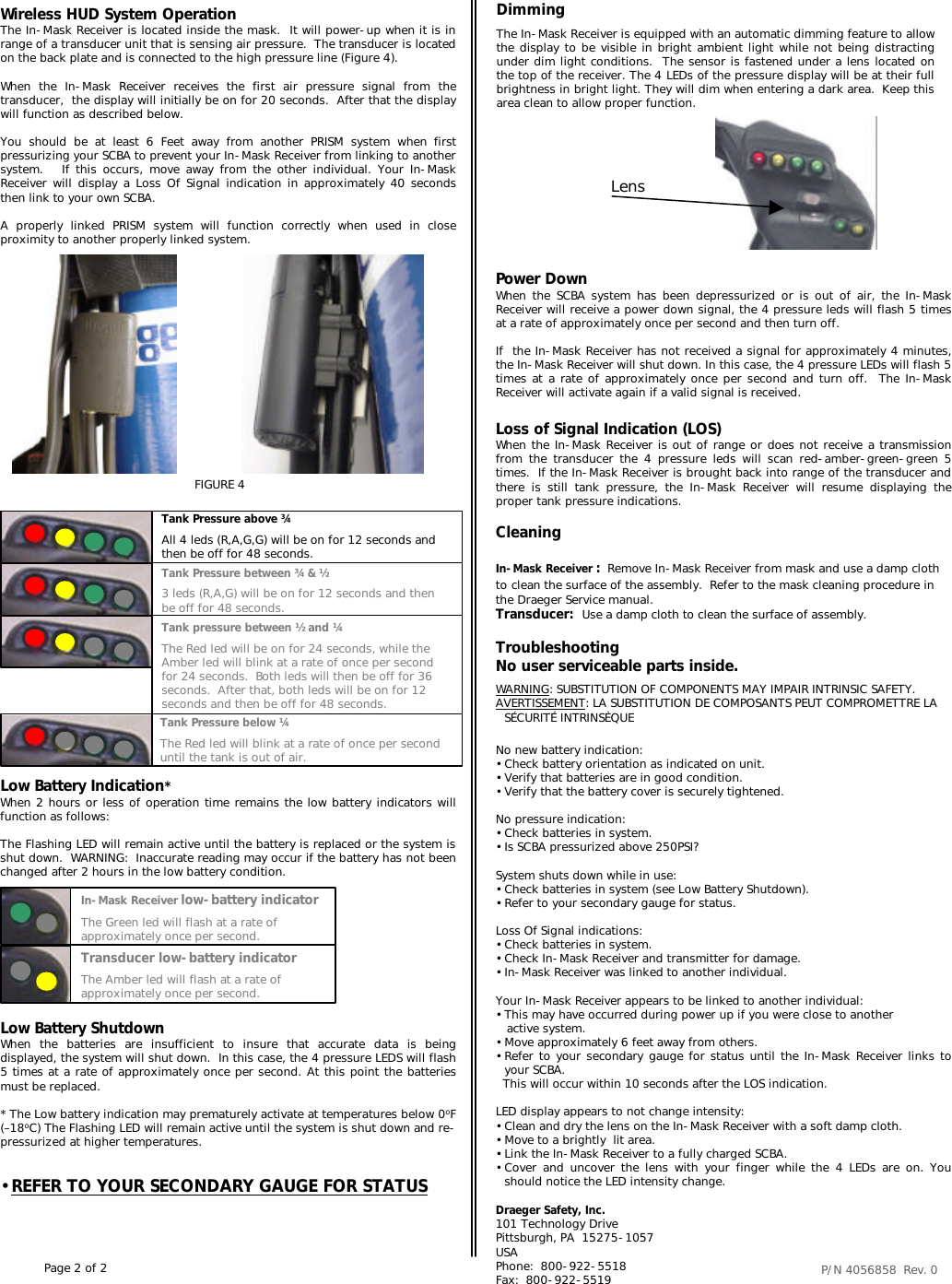 CleaningIn-Mask Receiver :Remove In-Mask Receiver from mask and use a damp cloth to clean the surface of the assembly.  Refer to the mask cleaning procedure in the Draeger Service manual.Transducer:  Use a damp cloth to clean the surface of assembly.Wireless HUD System OperationThe In-Mask Receiver is located inside the mask.  It will power-up when it is in range of a transducer unit that is sensing air pressure.  The transducer is located on the back plate and is connected to the high pressure line (Figure 4).When the In-Mask Receiver receives the first air pressure signal from the transducer,  the display will initially be on for 20 seconds.  After that the display will function as described below.You should be at least 6 Feet away from another PRISM system when first pressurizing your SCBA to prevent your In-Mask Receiver from linking to another system.   If this occurs, move away from the other individual. Your In-Mask Receiver will display a Loss Of Signal indication in approximately 40 seconds then link to your own SCBA.  A properly linked PRISM system will function correctly when used in close proximity to another properly linked system. In-Mask Receiver low-battery indicatorThe Green led will flash at a rate of approximately once per second.Transducer low-battery indicatorThe Amber led will flash at a rate of approximately once per second.Tank Pressure below ¼The Red led will blink at a rate of once per second until the tank is out of air.Tank Pressure between ¾ &amp; ½3 leds (R,A,G) will be on for 12 seconds and then be off for 48 seconds.Tank pressure between ½ and ¼The Red led will be on for 24 seconds, while the Amber led will blink at a rate of once per second for 24 seconds.  Both leds will then be off for 36 seconds.  After that, both leds will be on for 12 seconds and then be off for 48 seconds.Tank Pressure above ¾All 4 leds (R,A,G,G) will be on for 12 seconds and then be off for 48 seconds.Low Battery Indication*When 2 hours or less of operation time remains the low battery indicators will function as follows:The Flashing LED will remain active until the battery is replaced or the system is shut down.  WARNING:  Inaccurate reading may occur if the battery has not been changed after 2 hours in the low battery condition.FIGURE 4Loss of Signal Indication (LOS)When the In-Mask Receiver is out of range or does not receive a transmissionfrom the transducer the 4 pressure leds will scan red-amber-green-green 5 times.  If the In-Mask Receiver is brought back into range of the transducer and there is still tank pressure, the In-Mask Receiver will resume displaying the proper tank pressure indications.  Power DownWhen the SCBA system has been depressurized or is out of air, the In-Mask Receiver will receive a power down signal, the 4 pressure leds will flash 5 times at a rate of approximately once per second and then turn off.If  the In-Mask Receiver has not received a signal for approximately 4 minutes, the In-Mask Receiver will shut down. In this case, the 4 pressure LEDs will flash 5 times at a rate of approximately once per second and turn off.  The In-Mask Receiver will activate again if a valid signal is received.P/N 4056858  Rev. 0 Low Battery ShutdownWhen the batteries are insufficient to insure that accurate data is being displayed, the system will shut down.  In this case, the 4 pressure LEDS will flash 5 times at a rate of approximately once per second. At this point the batteries must be replaced.* The Low battery indication may prematurely activate at temperatures below 0oF (–18oC) The Flashing LED will remain active until the system is shut down and re-pressurized at higher temperatures.•REFER TO YOUR SECONDARY GAUGE FOR STATUSTroubleshootingNo user serviceable parts inside.WARNING: SUBSTITUTION OF COMPONENTS MAY IMPAIR INTRINSIC SAFETY.AVERTISSEMENT: LA SUBSTITUTION DE COMPOSANTS PEUT COMPROMETTRE LA SÉCURITÉ INTRINSÈQUENo new battery indication:•Check battery orientation as indicated on unit.•Verify that batteries are in good condition.•Verify that the battery cover is securely tightened.No pressure indication:•Check batteries in system.•Is SCBA pressurized above 250PSI?System shuts down while in use:•Check batteries in system (see Low Battery Shutdown).•Refer to your secondary gauge for status.Loss Of Signal indications:•Check batteries in system.•Check In-Mask Receiver and transmitter for damage.•In-Mask Receiver was linked to another individual.Your In-Mask Receiver appears to be linked to another individual:•This may have occurred during power up if you were close to anotheractive system.•Move approximately 6 feet away from others.•Refer to your secondary gauge for status until the In-Mask Receiver links to   your SCBA. This will occur within 10 seconds after the LOS indication.LED display appears to not change intensity:•Clean and dry the lens on the In-Mask Receiver with a soft damp cloth.•Move to a brightly  lit area.•Link the In-Mask Receiver to a fully charged SCBA.•Cover and uncover the lens with your finger while the 4 LEDs are on. You should notice the LED intensity change.DimmingThe In-Mask Receiver is equipped with an automatic dimming feature to allow the display to be visible in bright ambient light while not being distracting under dim light conditions.  The sensor is fastened under a lens located on the top of the receiver. The 4 LEDs of the pressure display will be at their full brightness in bright light. They will dim when entering a dark area.  Keep this area clean to allow proper function.LensDraeger Safety, Inc.101 Technology DrivePittsburgh, PA  15275-1057USAPhone:  800-922-5518Fax:  800-922-5519Page 2 of 2