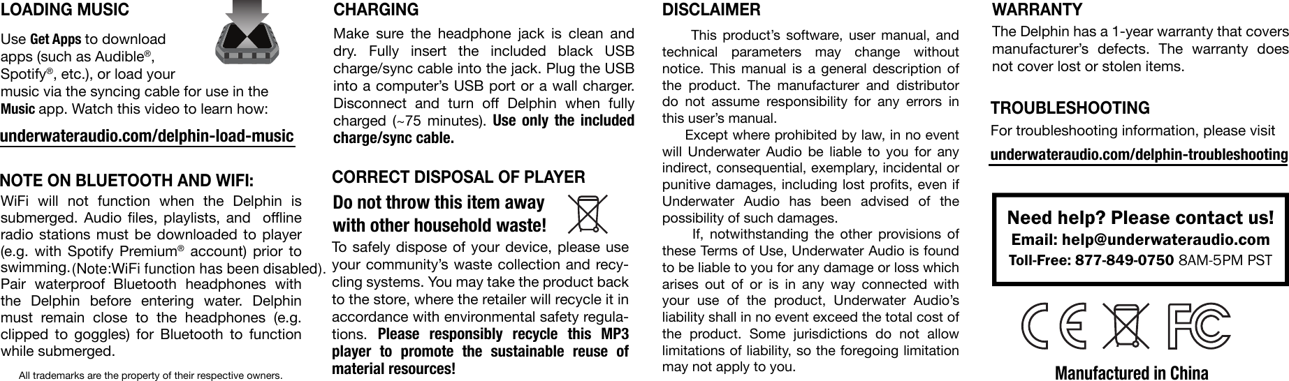 WiFi will not function when the Delphin is submerged. Audio files, playlists, and  offline radio stations must be downloaded to player (e.g. with Spotify Premium® account) prior to swimming.Pair waterproof Bluetooth headphones with the Delphin before entering water. Delphin must remain close to the headphones (e.g. clipped to goggles) for Bluetooth to function while submerged.Manufactured in ChinaAll trademarks are the property of their respective owners.To safely dispose of your device, please use your community’s waste collection and recy-cling systems. You may take the product back to the store, where the retailer will recycle it in accordance with environmental safety regula-tions.  Please responsibly recycle this MP3 player to promote the sustainable reuse of material resources!     This product’s software, user manual, and technical parameters may change without notice. This manual is a general description of the product. The manufacturer and distributor do not assume responsibility for any errors in this user’s manual.     Except where prohibited by law, in no event will Underwater Audio be liable to you for any indirect, consequential, exemplary, incidental or punitive damages, including lost profits, even if Underwater Audio has been advised of the possibility of such damages.     If, notwithstanding the other provisions of these Terms of Use, Underwater Audio is found to be liable to you for any damage or loss which arises out of or is in any way connected with your use of the product, Underwater Audio’s liability shall in no event exceed the total cost of the product. Some jurisdictions do not allow limitations of liability, so the foregoing limitation may not apply to you.Need help? Please contact us!Email: help@underwateraudio.comToll-Free: 877-849-0750 8AM-5PM PSTTROUBLESHOOTINGNOTE ON BLUETOOTH AND WIFI:CHARGINGMake sure the headphone jack is clean and dry. Fully insert the included black USB charge/sync cable into the jack. Plug the USB into a computer’s USB port or a wall charger. Disconnect and turn off Delphin when fully charged (~75 minutes). Use only the included charge/sync cable.LOADING MUSICUse Get Apps to download apps (such as Audible®, Spotify®, etc.), or load your music via the syncing cable for use in the Music app. Watch this video to learn how:underwateraudio.com/delphin-load-music For troubleshooting information, please visitWARRANTYDISCLAIMERCORRECT DISPOSAL OF PLAYERThe Delphin has a 1-year warranty that covers manufacturer’s defects. The warranty does not cover lost or stolen items.underwateraudio.com/delphin-troubleshootingDo not throw this item away with other household waste! (Note:WiFi function has been disabled).