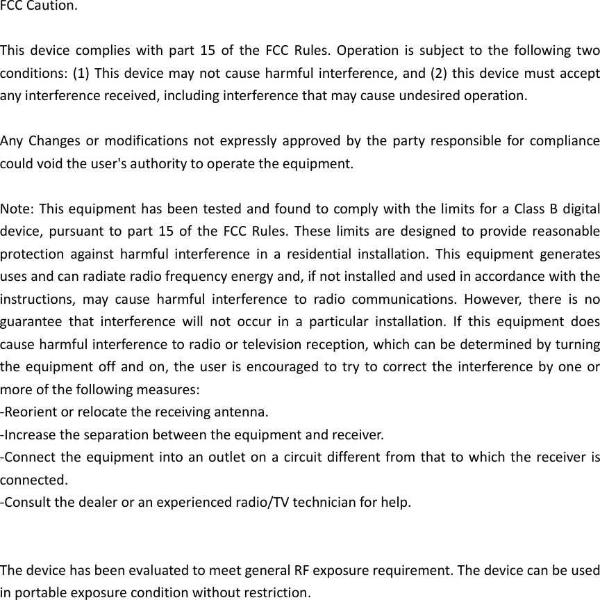 FCC Caution.  This  device  complies  with  part  15  of  the  FCC  Rules.  Operation  is  subject  to  the  following  two conditions: (1) This device may not cause harmful interference, and (2) this device must accept any interference received, including interference that may cause undesired operation.  Any  Changes or  modifications  not  expressly  approved  by  the  party  responsible for  compliance could void the user&apos;s authority to operate the equipment.  Note: This equipment has been tested and found to comply with the limits for a Class B digital device,  pursuant to part  15  of  the  FCC  Rules.  These  limits  are  designed  to  provide  reasonable protection  against  harmful  interference  in  a  residential  installation.  This  equipment  generates uses and can radiate radio frequency energy and, if not installed and used in accordance with the instructions,  may  cause  harmful  interference  to  radio  communications.  However,  there  is  no guarantee  that  interference  will  not  occur  in  a  particular  installation.  If  this  equipment  does cause harmful interference to radio or television reception, which can be determined by turning the equipment  off  and on, the  user  is  encouraged to try  to correct the  interference by  one  or more of the following measures: -Reorient or relocate the receiving antenna. -Increase the separation between the equipment and receiver. -Connect the equipment into an  outlet on  a circuit different from that to which the  receiver is connected. -Consult the dealer or an experienced radio/TV technician for help.   The device has been evaluated to meet general RF exposure requirement. The device can be used in portable exposure condition without restriction.     