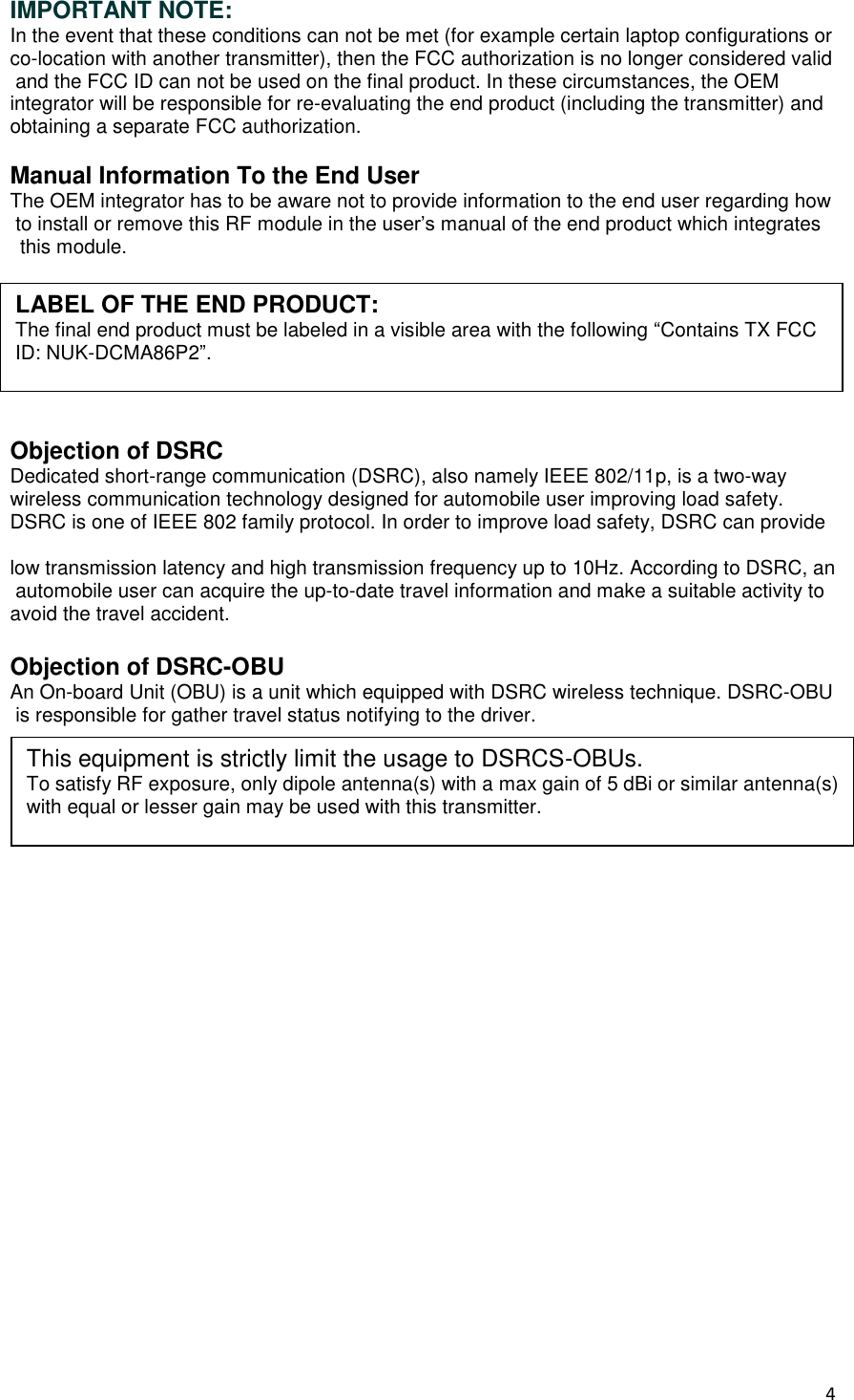 4  IMPORTANT NOTE: In the event that these conditions can not be met (for example certain laptop configurations or co-location with another transmitter), then the FCC authorization is no longer considered valid and the FCC ID can not be used on the final product. In these circumstances, the OEM      integrator will be responsible for re-evaluating the end product (including the transmitter) and obtaining a separate FCC authorization.   Manual Information To the End User The OEM integrator has to be aware not to provide information to the end user regarding how to install or remove this RF module in the user’s manual of the end product which integrates   this module.       Objection of DSRC Dedicated short-range communication (DSRC), also namely IEEE 802/11p, is a two-way    wireless communication technology designed for automobile user improving load safety.     DSRC is one of IEEE 802 family protocol. In order to improve load safety, DSRC can provide  low transmission latency and high transmission frequency up to 10Hz. According to DSRC, an automobile user can acquire the up-to-date travel information and make a suitable activity to avoid the travel accident.   Objection of DSRC-OBU An On-board Unit (OBU) is a unit which equipped with DSRC wireless technique. DSRC-OBU is responsible for gather travel status notifying to the driver.    This equipment is strictly limit the usage to DSRCS-OBUs. To satisfy RF exposure, only dipole antenna(s) with a max gain of 5 dBi or similar antenna(s) with equal or lesser gain may be used with this transmitter. LABEL OF THE END PRODUCT: The final end product must be labeled in a visible area with the following “Contains TX FCC ID: NUK-DCMA86P2”. 
