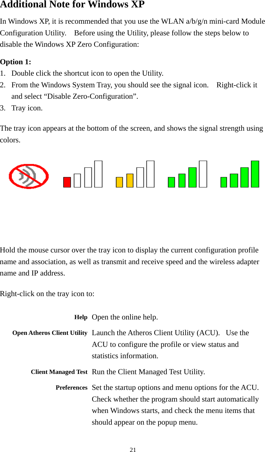  21Additional Note for Windows XP   In Windows XP, it is recommended that you use the WLAN a/b/g/n mini-card Module Configuration Utility.    Before using the Utility, please follow the steps below to disable the Windows XP Zero Configuration:  Option 1: 1. Double click the shortcut icon to open the Utility. 2. From the Windows System Tray, you should see the signal icon.    Right-click it and select “Disable Zero-Configuration”. 3. Tray icon. The tray icon appears at the bottom of the screen, and shows the signal strength using colors.   Hold the mouse cursor over the tray icon to display the current configuration profile name and association, as well as transmit and receive speed and the wireless adapter name and IP address. Right-click on the tray icon to:  Help Open the online help. Open Atheros Client Utility Launch the Atheros Client Utility (ACU).   Use the ACU to configure the profile or view status and statistics information.  Client Managed Test Run the Client Managed Test Utility. Preferences Set the startup options and menu options for the ACU. Check whether the program should start automatically when Windows starts, and check the menu items that should appear on the popup menu. 