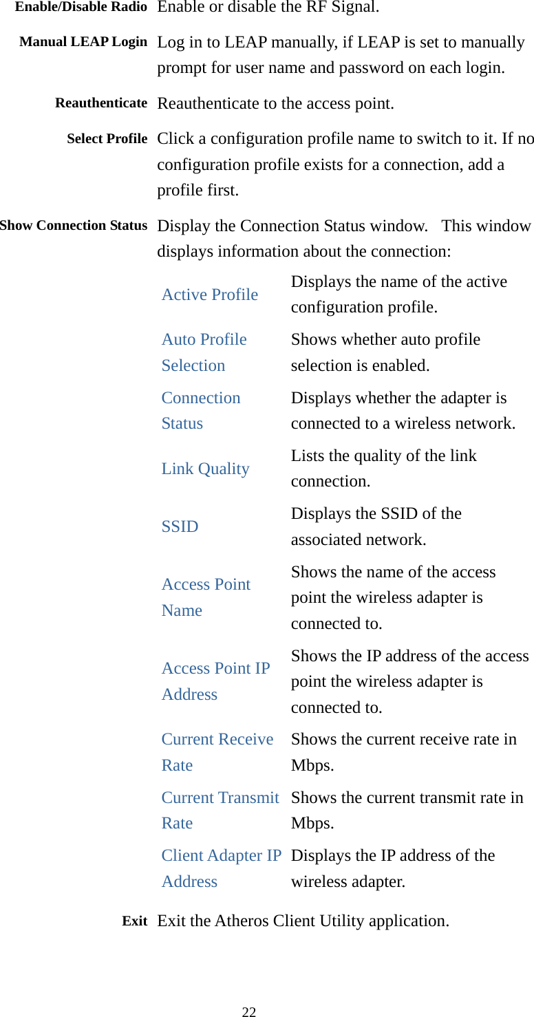  22Enable/Disable Radio  Enable or disable the RF Signal. Manual LEAP Login Log in to LEAP manually, if LEAP is set to manually prompt for user name and password on each login. Reauthenticate Reauthenticate to the access point. Select Profile Click a configuration profile name to switch to it. If no configuration profile exists for a connection, add a profile first. Show Connection Status Display the Connection Status window.   This window displays information about the connection: Active Profile Displays the name of the active configuration profile. Auto Profile Selection Shows whether auto profile selection is enabled. Connection Status Displays whether the adapter is connected to a wireless network. Link Quality Lists the quality of the link connection. SSID Displays the SSID of the associated network. Access Point Name Shows the name of the access point the wireless adapter is connected to. Access Point IP Address Shows the IP address of the access point the wireless adapter is connected to. Current Receive Rate Shows the current receive rate in Mbps. Current Transmit Rate Shows the current transmit rate in Mbps. Client Adapter IP Address Displays the IP address of the wireless adapter.  Exit Exit the Atheros Client Utility application.  