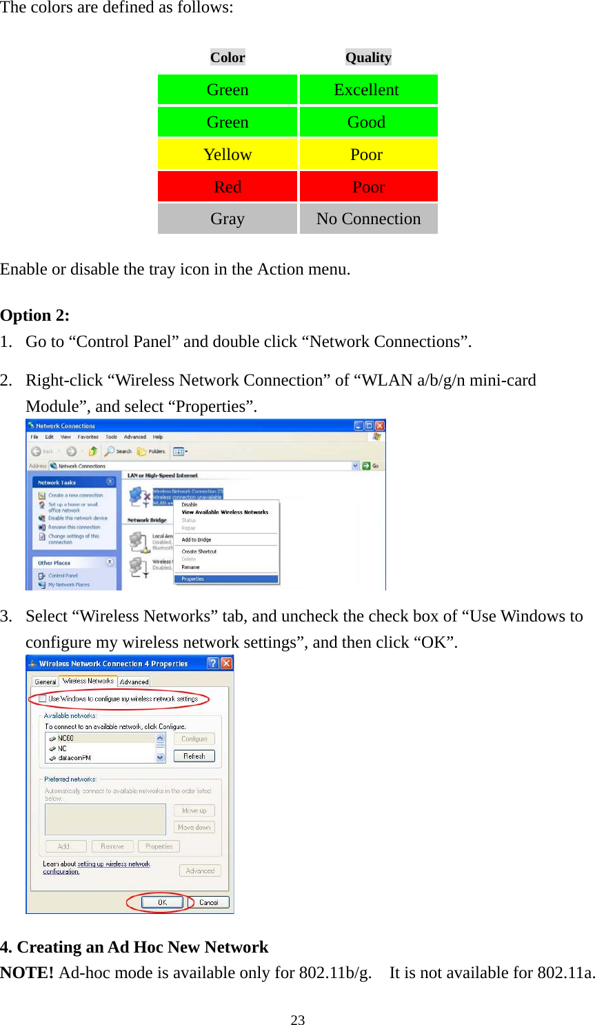  23The colors are defined as follows: Color  Quality Green   Excellent  Green   Good  Yellow   Poor  Red   Poor Gray   No Connection Enable or disable the tray icon in the Action menu. Option 2: 1. Go to “Control Panel” and double click “Network Connections”.  2. Right-click “Wireless Network Connection” of “WLAN a/b/g/n mini-card Module”, and select “Properties”.   3. Select “Wireless Networks” tab, and uncheck the check box of “Use Windows to configure my wireless network settings”, and then click “OK”.   4. Creating an Ad Hoc New Network NOTE! Ad-hoc mode is available only for 802.11b/g.    It is not available for 802.11a.   
