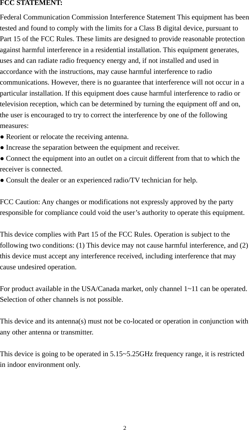  2FCC STATEMENT: Federal Communication Commission Interference Statement This equipment has been tested and found to comply with the limits for a Class B digital device, pursuant to Part 15 of the FCC Rules. These limits are designed to provide reasonable protection against harmful interference in a residential installation. This equipment generates, uses and can radiate radio frequency energy and, if not installed and used in accordance with the instructions, may cause harmful interference to radio communications. However, there is no guarantee that interference will not occur in a particular installation. If this equipment does cause harmful interference to radio or television reception, which can be determined by turning the equipment off and on, the user is encouraged to try to correct the interference by one of the following measures: ● Reorient or relocate the receiving antenna. ● Increase the separation between the equipment and receiver. ● Connect the equipment into an outlet on a circuit different from that to which the receiver is connected. ● Consult the dealer or an experienced radio/TV technician for help.  FCC Caution: Any changes or modifications not expressly approved by the party responsible for compliance could void the user’s authority to operate this equipment.  This device complies with Part 15 of the FCC Rules. Operation is subject to the following two conditions: (1) This device may not cause harmful interference, and (2) this device must accept any interference received, including interference that may cause undesired operation.  For product available in the USA/Canada market, only channel 1~11 can be operated. Selection of other channels is not possible.  This device and its antenna(s) must not be co-located or operation in conjunction with any other antenna or transmitter.  This device is going to be operated in 5.15~5.25GHz frequency range, it is restricted in indoor environment only.  
