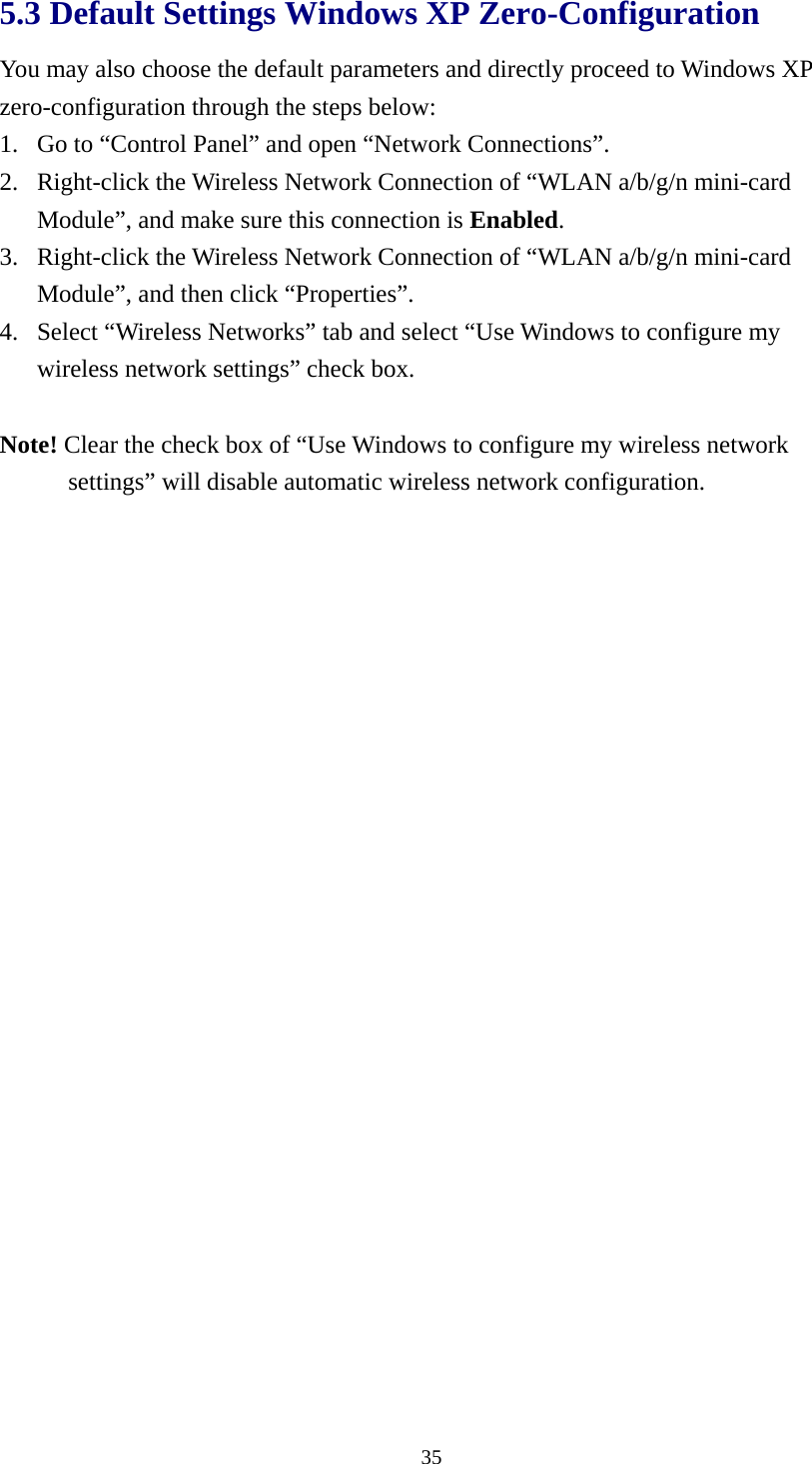  355.3 Default Settings Windows XP Zero-Configuration   You may also choose the default parameters and directly proceed to Windows XP zero-configuration through the steps below: 1. Go to “Control Panel” and open “Network Connections”. 2. Right-click the Wireless Network Connection of “WLAN a/b/g/n mini-card Module”, and make sure this connection is Enabled. 3. Right-click the Wireless Network Connection of “WLAN a/b/g/n mini-card Module”, and then click “Properties”. 4. Select “Wireless Networks” tab and select “Use Windows to configure my wireless network settings” check box.  Note! Clear the check box of “Use Windows to configure my wireless network settings” will disable automatic wireless network configuration.  