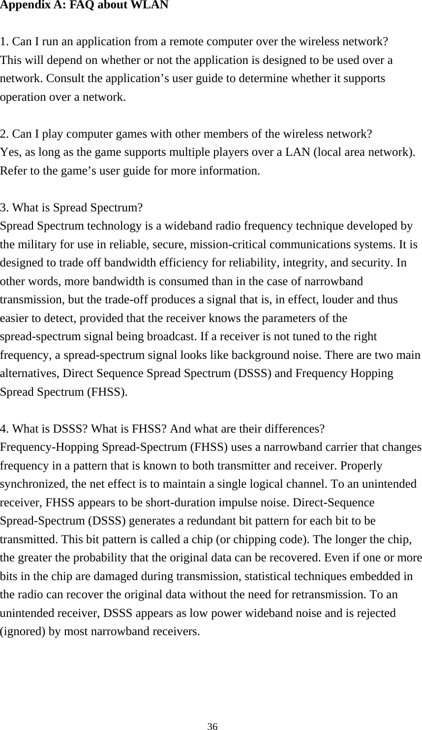  36Appendix A: FAQ about WLAN  1. Can I run an application from a remote computer over the wireless network? This will depend on whether or not the application is designed to be used over a network. Consult the application’s user guide to determine whether it supports operation over a network.  2. Can I play computer games with other members of the wireless network? Yes, as long as the game supports multiple players over a LAN (local area network). Refer to the game’s user guide for more information.  3. What is Spread Spectrum? Spread Spectrum technology is a wideband radio frequency technique developed by the military for use in reliable, secure, mission-critical communications systems. It is designed to trade off bandwidth efficiency for reliability, integrity, and security. In other words, more bandwidth is consumed than in the case of narrowband transmission, but the trade-off produces a signal that is, in effect, louder and thus easier to detect, provided that the receiver knows the parameters of the spread-spectrum signal being broadcast. If a receiver is not tuned to the right frequency, a spread-spectrum signal looks like background noise. There are two main alternatives, Direct Sequence Spread Spectrum (DSSS) and Frequency Hopping Spread Spectrum (FHSS).  4. What is DSSS? What is FHSS? And what are their differences? Frequency-Hopping Spread-Spectrum (FHSS) uses a narrowband carrier that changes frequency in a pattern that is known to both transmitter and receiver. Properly synchronized, the net effect is to maintain a single logical channel. To an unintended receiver, FHSS appears to be short-duration impulse noise. Direct-Sequence Spread-Spectrum (DSSS) generates a redundant bit pattern for each bit to be transmitted. This bit pattern is called a chip (or chipping code). The longer the chip, the greater the probability that the original data can be recovered. Even if one or more bits in the chip are damaged during transmission, statistical techniques embedded in the radio can recover the original data without the need for retransmission. To an unintended receiver, DSSS appears as low power wideband noise and is rejected (ignored) by most narrowband receivers.  