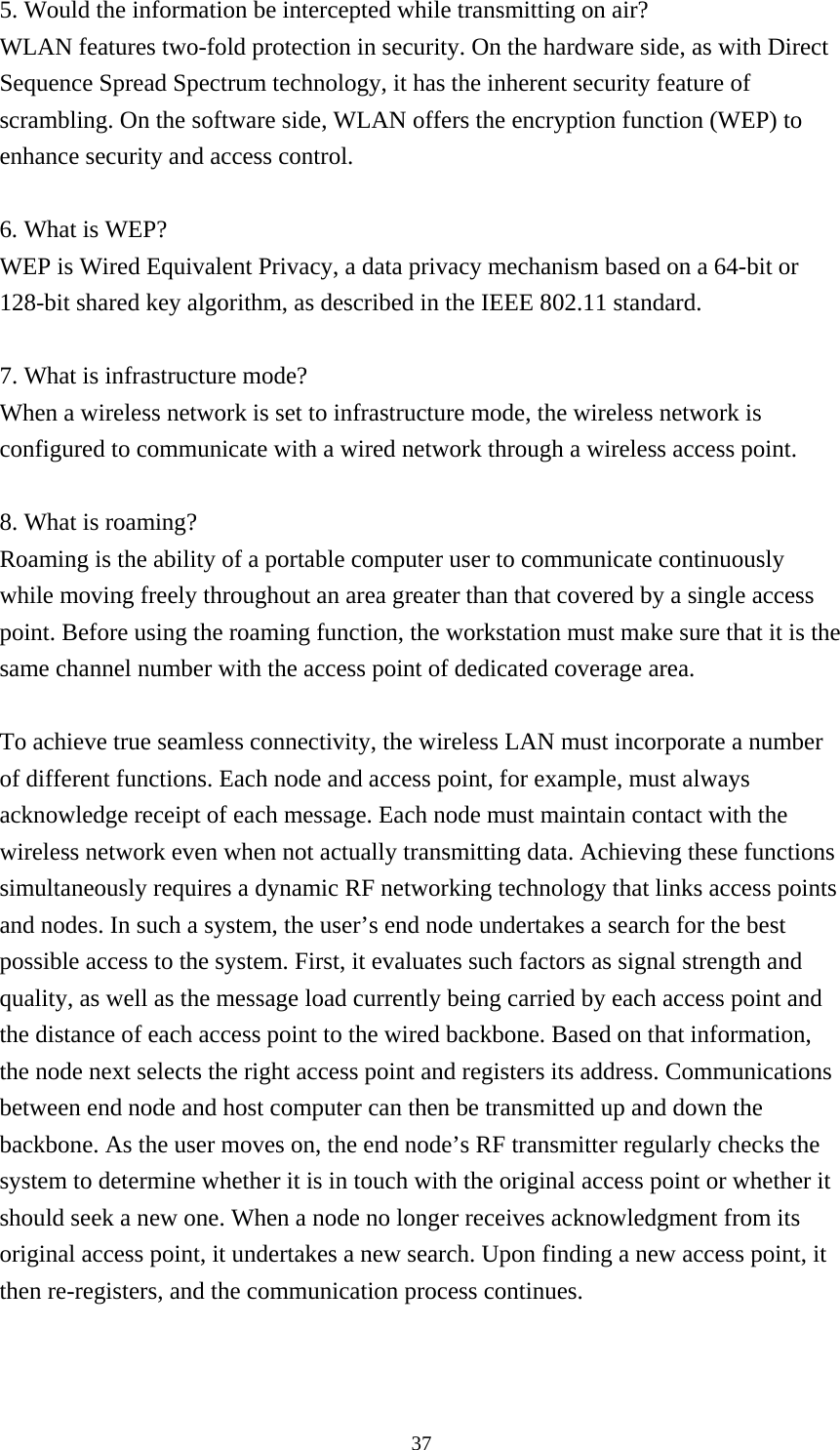  375. Would the information be intercepted while transmitting on air? WLAN features two-fold protection in security. On the hardware side, as with Direct Sequence Spread Spectrum technology, it has the inherent security feature of scrambling. On the software side, WLAN offers the encryption function (WEP) to enhance security and access control.  6. What is WEP? WEP is Wired Equivalent Privacy, a data privacy mechanism based on a 64-bit or 128-bit shared key algorithm, as described in the IEEE 802.11 standard.    7. What is infrastructure mode? When a wireless network is set to infrastructure mode, the wireless network is configured to communicate with a wired network through a wireless access point.  8. What is roaming? Roaming is the ability of a portable computer user to communicate continuously while moving freely throughout an area greater than that covered by a single access point. Before using the roaming function, the workstation must make sure that it is the same channel number with the access point of dedicated coverage area.  To achieve true seamless connectivity, the wireless LAN must incorporate a number of different functions. Each node and access point, for example, must always acknowledge receipt of each message. Each node must maintain contact with the wireless network even when not actually transmitting data. Achieving these functions simultaneously requires a dynamic RF networking technology that links access points and nodes. In such a system, the user’s end node undertakes a search for the best possible access to the system. First, it evaluates such factors as signal strength and quality, as well as the message load currently being carried by each access point and the distance of each access point to the wired backbone. Based on that information, the node next selects the right access point and registers its address. Communications between end node and host computer can then be transmitted up and down the backbone. As the user moves on, the end node’s RF transmitter regularly checks the system to determine whether it is in touch with the original access point or whether it should seek a new one. When a node no longer receives acknowledgment from its original access point, it undertakes a new search. Upon finding a new access point, it then re-registers, and the communication process continues.   