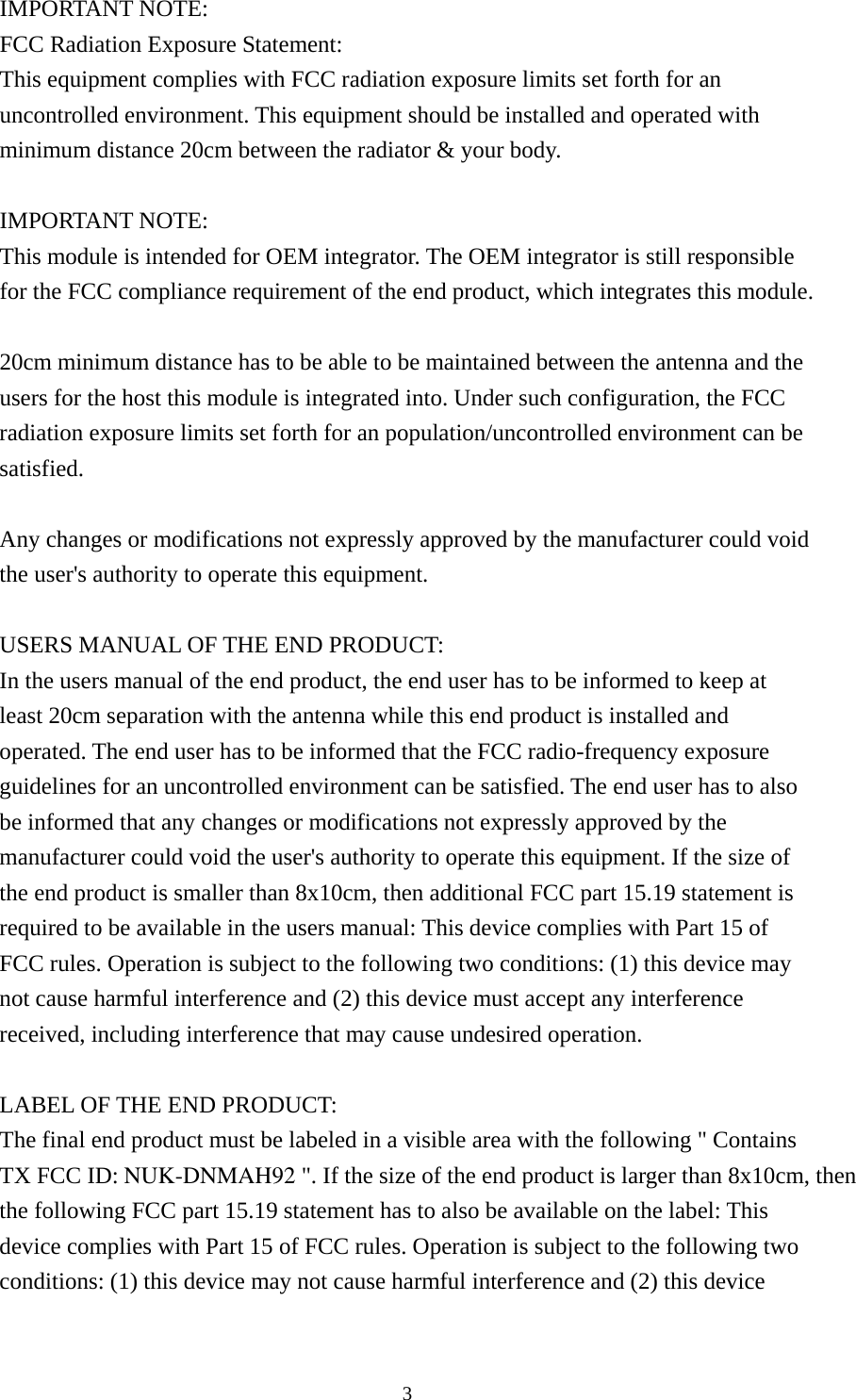  3IMPORTANT NOTE: FCC Radiation Exposure Statement: This equipment complies with FCC radiation exposure limits set forth for an uncontrolled environment. This equipment should be installed and operated with minimum distance 20cm between the radiator &amp; your body.  IMPORTANT NOTE: This module is intended for OEM integrator. The OEM integrator is still responsible for the FCC compliance requirement of the end product, which integrates this module.  20cm minimum distance has to be able to be maintained between the antenna and the users for the host this module is integrated into. Under such configuration, the FCC radiation exposure limits set forth for an population/uncontrolled environment can be satisfied.   Any changes or modifications not expressly approved by the manufacturer could void the user&apos;s authority to operate this equipment.  USERS MANUAL OF THE END PRODUCT: In the users manual of the end product, the end user has to be informed to keep at least 20cm separation with the antenna while this end product is installed and operated. The end user has to be informed that the FCC radio-frequency exposure guidelines for an uncontrolled environment can be satisfied. The end user has to also be informed that any changes or modifications not expressly approved by the manufacturer could void the user&apos;s authority to operate this equipment. If the size of the end product is smaller than 8x10cm, then additional FCC part 15.19 statement is required to be available in the users manual: This device complies with Part 15 of FCC rules. Operation is subject to the following two conditions: (1) this device may not cause harmful interference and (2) this device must accept any interference received, including interference that may cause undesired operation.  LABEL OF THE END PRODUCT: The final end product must be labeled in a visible area with the following &quot; Contains TX FCC ID: NUK-DNMAH92 &quot;. If the size of the end product is larger than 8x10cm, then the following FCC part 15.19 statement has to also be available on the label: This device complies with Part 15 of FCC rules. Operation is subject to the following two conditions: (1) this device may not cause harmful interference and (2) this device 