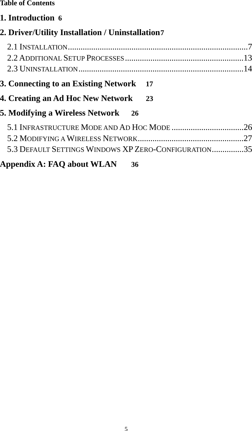  5Table of Contents 1. Introduction 6 2. Driver/Utility Installation / Uninstallation 7 2.1 INSTALLATION ..................................................................................... 7 2.2 ADDITIONAL SETUP PROCESSES ........................................................ 13 2.3 UNINSTALLATION .............................................................................. 14 3. Connecting to an Existing Network 17 4. Creating an Ad Hoc New Network 23 5. Modifying a Wireless Network 26 5.1 INFRASTRUCTURE MODE AND AD HOC MODE .................................. 26 5.2 MODIFYING A WIRELESS NETWORK .................................................. 27 5.3 DEFAULT SETTINGS WINDOWS XP ZERO-CONFIGURATION ............... 35 Appendix A: FAQ about WLAN 36 