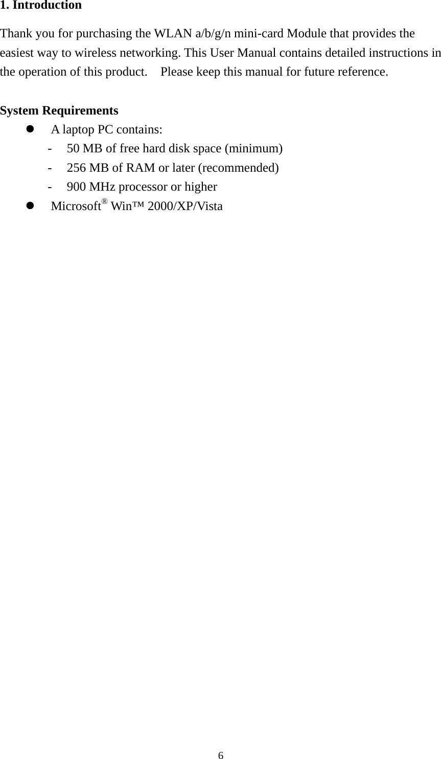  61. Introduction Thank you for purchasing the WLAN a/b/g/n mini-card Module that provides the easiest way to wireless networking. This User Manual contains detailed instructions in the operation of this product.    Please keep this manual for future reference.   System Requirements z A laptop PC contains: - 50 MB of free hard disk space (minimum) - 256 MB of RAM or later (recommended) - 900 MHz processor or higher z Microsoft® Win™ 2000/XP/Vista   