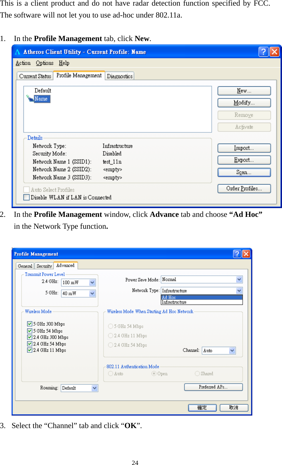  24This is a client product and do not have radar detection function specified by FCC.  The software will not let you to use ad-hoc under 802.11a.  1. In the Profile Management tab, click New.  2. In the Profile Management window, click Advance tab and choose “Ad Hoc” in the Network Type function.   3. Select the “Channel” tab and click “OK”. 