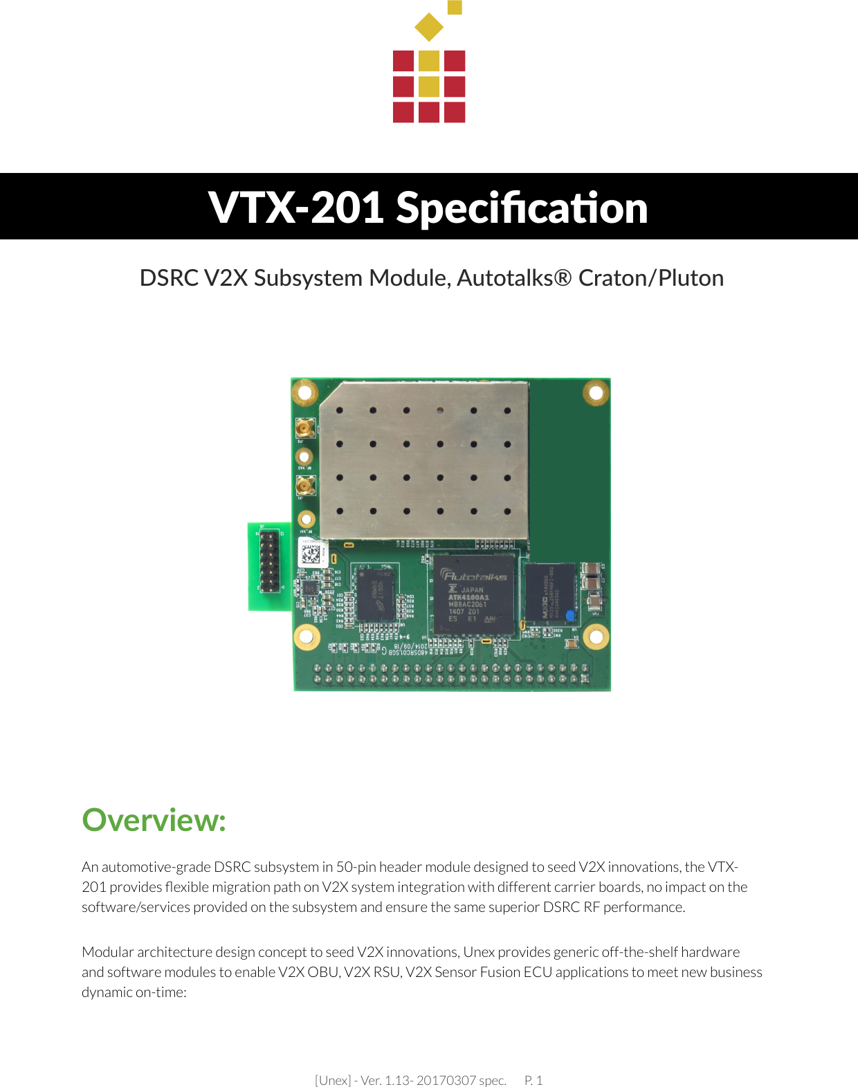 [Unex] - Ver. 1.13- 20170307 spec.       P. 1VTX-201 Speciﬁca�on DSRC V2X Subsystem Module, Autotalks® Craton/PlutonAn automotive-grade DSRC subsystem in 50-pin header module designed to seed V2X innovations, the VTX-201 provides ﬂexible migration path on V2X system integration with different carrier boards, no impact on the software/services provided on the subsystem and ensure the same superior DSRC RF performance.Modular architecture design concept to seed V2X innovations, Unex provides generic off-the-shelf hardware and software modules to enable V2X OBU, V2X RSU, V2X Sensor Fusion ECU applications to meet new business dynamic on-time: