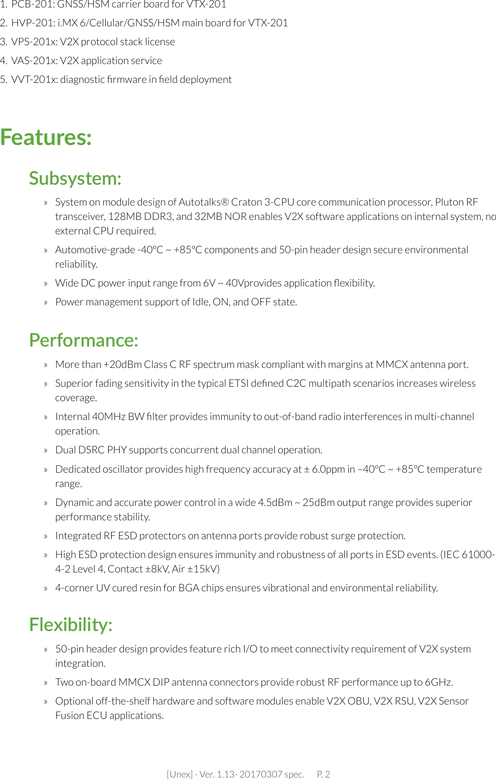 [Unex] - Ver. 1.13- 20170307 spec.       P. 2»  More than +20dBm Class C RF spectrum mask compliant with margins at MMCX antenna port.»  Superior fading sensitivity in the typical ETSI deﬁned C2C multipath scenarios increases wireless coverage.»  Internal 40MHz BW ﬁlter provides immunity to out-of-band radio interferences in multi-channel operation.»  Dual DSRC PHY supports concurrent dual channel operation.»  Dedicated oscillator provides high frequency accuracy at ± 6.0ppm in –40ºC ~ +85ºC temperature range.»  Dynamic and accurate power control in a wide 4.5dBm ~ 25dBm output range provides superior performance stability.  »  Integrated RF ESD protectors on antenna ports provide robust surge protection.»  High ESD protection design ensures immunity and robustness of all ports in ESD events. (IEC 61000-4-2 Level 4, Contact ±8kV, Air ±15kV)»  4-corner UV cured resin for BGA chips ensures vibrational and environmental reliability.Performance:»  System on module design of Autotalks® Craton 3-CPU core communication processor, Pluton RF transceiver, 128MB DDR3, and 32MB NOR enables V2X software applications on internal system, no external CPU required.»  Automotive-grade -40ºC ~ +85ºC components and 50-pin header design secure environmental reliability. »  Wide DC power input range from 6V ~ 40Vprovides application ﬂexibility.»  Power management support of Idle, ON, and OFF state.Subsystem:»  50-pin header design provides feature rich I/O to meet connectivity requirement of V2X system integration.»  Two on-board MMCX DIP antenna connectors provide robust RF performance up to 6GHz.»  Optional off-the-shelf hardware and software modules enable V2X OBU, V2X RSU, V2X Sensor Fusion ECU applications.Flexibility:1.  PCB-201: GNSS/HSM carrier board for VTX-201 2.  HVP-201: i.MX 6/Cellular/GNSS/HSM main board for VTX-2013.  VPS-201x: V2X protocol stack license4.  VAS-201x: V2X application service5.  VVT-201x: diagnostic ﬁrmware in ﬁeld deployment