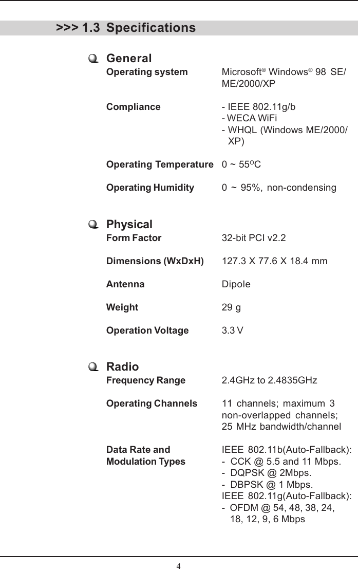 4Specifications&gt;&gt;&gt; 1.3GeneralOperating system Microsoft® Windows® 98 SE/ME/2000/XPCompliance - IEEE 802.11g/b- WECA WiFi- WHQL (Windows ME/2000/   XP)Operating Temperature 0 ~ 55OCOperating Humidity 0 ~ 95%, non-condensingPhysicalForm Factor 32-bit PCI v2.2Dimensions (WxDxH) 127.3 X 77.6 X 18.4 mmAntenna DipoleWeight 29 gOperation Voltage 3.3 VRadioFrequency Range 2.4GHz to 2.4835GHzOperating Channels 11 channels; maximum 3non-overlapped channels;25 MHz bandwidth/channelData Rate and IEEE 802.11b(Auto-Fallback):Modulation Types -  CCK @ 5.5 and 11 Mbps.-  DQPSK @ 2Mbps.-  DBPSK @ 1 Mbps.IEEE 802.11g(Auto-Fallback):-  OFDM @ 54, 48, 38, 24,   18, 12, 9, 6 Mbps