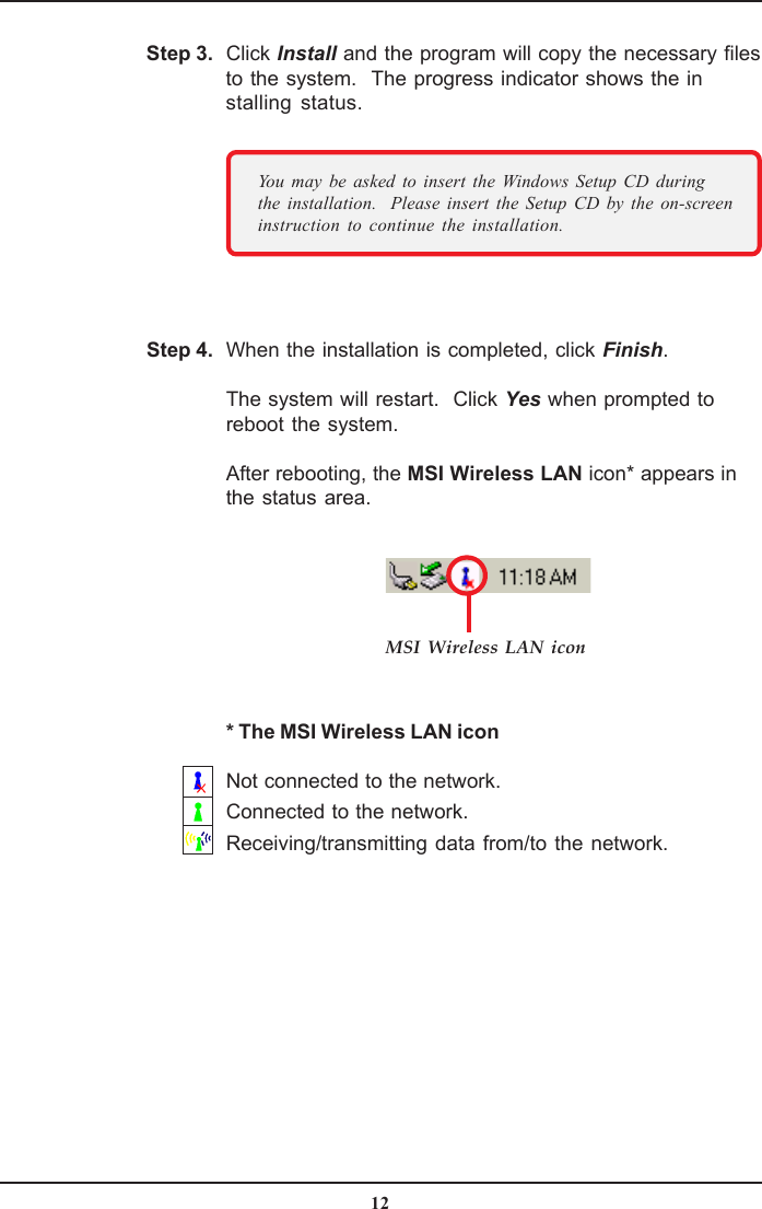 12When the installation is completed, click Finish.The system will restart.  Click Yes when prompted toreboot the system.After rebooting, the MSI Wireless LAN icon* appears inthe status area.Step 4.Click Install and the program will copy the necessary filesto the system.  The progress indicator shows the installing status.Step 3.You may be asked to insert the Windows Setup CD duringthe installation.  Please insert the Setup CD by the on-screeninstruction to continue the installation.MSI Wireless LAN icon* The MSI Wireless LAN iconNot connected to the network.Connected to the network.Receiving/transmitting data from/to the network.