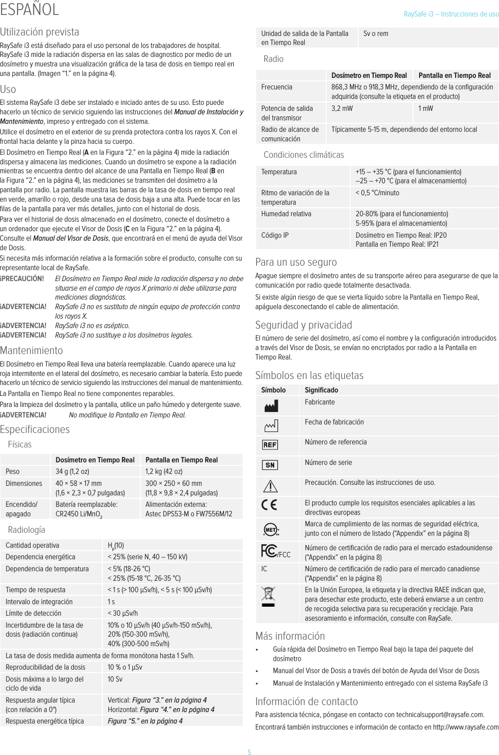 5RaySafe i3 &ndash; Instrucciones de usoUtilizaci&oacute;n previstaRaySafe i3 est&aacute; dise&ntilde;ado para el uso personal de los trabajadores de hospital. RaySafe i3 mide la radiaci&oacute;n dispersa en las salas de diagnostico por medio de un dos&iacute;metro y muestra una visualizaci&oacute;n gr&aacute;ﬁca de la tasa de dosis en tiempo real en una pantalla. (Imagen &ldquo;1.&rdquo; en la p&aacute;gina 4).UsoEl sistema RaySafe i3 debe ser instalado e iniciado antes de su uso. Esto puede hacerlo un t&eacute;cnico de servicio siguiendo las instrucciones del Manual de Instalaci&oacute;n y Mantenimiento, impreso y entregado con el sistema.Utilice el dos&iacute;metro en el exterior de su prenda protectora contra los rayos X. Con el frontal hacia delante y la pinza hacia su cuerpo.El Dos&iacute;metro en Tiempo Real (A en la Figura &ldquo;2.&rdquo; en la p&aacute;gina 4) mide la radiaci&oacute;n dispersa y almacena las mediciones. Cuando un dos&iacute;metro se expone a la radiaci&oacute;n mientras se encuentra dentro del alcance de una Pantalla en Tiempo Real (B en la Figura &ldquo;2.&rdquo; en la p&aacute;gina 4), las mediciones se transmiten del dos&iacute;metro a la pantalla por radio. La pantalla muestra las barras de la tasa de dosis en tiempo real en verde, amarillo o rojo, desde una tasa de dosis baja a una alta. Puede tocar en las ﬁlas de la pantalla para ver m&aacute;s detalles, junto con el historial de dosis.Para ver el historial de dosis almacenado en el dos&iacute;metro, conecte el dos&iacute;metro a un ordenador que ejecute el Visor de Dosis (C en la Figura &ldquo;2.&rdquo; en la p&aacute;gina 4). Consulte el Manual del Visor de Dosis, que encontrar&aacute; en el men&uacute; de ayuda del Visor de Dosis.Si necesita m&aacute;s informaci&oacute;n relativa a la formaci&oacute;n sobre el producto, consulte con su representante local de RaySafe.&iexcl;PRECAUCI&Oacute;N!  El Dos&iacute;metro en Tiempo Real mide la radiaci&oacute;n dispersa y no debe situarse en el campo de rayos X primario ni debe utilizarse para mediciones diagn&oacute;sticas. &iexcl;ADVERTENCIA!  RaySafe i3 no es sustituto de ning&uacute;n equipo de protecci&oacute;n contra los rayos X.&iexcl;ADVERTENCIA!  RaySafe i3 no es as&eacute;ptico.&iexcl;ADVERTENCIA!  RaySafe i3 no sustituye a los dos&iacute;metros legales.MantenimientoEl Dos&iacute;metro en Tiempo Real lleva una bater&iacute;a reemplazable. Cuando aparece una luz roja intermitente en el lateral del dos&iacute;metro, es necesario cambiar la bater&iacute;a. Esto puede hacerlo un t&eacute;cnico de servicio siguiendo las instrucciones del manual de mantenimiento.La Pantalla en Tiempo Real no tiene componentes reparables.Para la limpieza del dos&iacute;metro y la pantalla, utilice un pa&ntilde;o h&uacute;medo y detergente suave.&iexcl;ADVERTENCIA!  No modiﬁque la Pantalla en Tiempo Real.EspeciﬁcacionesF&iacute;sicasDos&iacute;metro en Tiempo Real Pantalla en Tiempo RealPeso 34 g (1,2 oz) 1,2 kg (42 oz)Dimensiones 40 &times; 58 &times; 17 mm (1,6 &times; 2,3 &times; 0,7 pulgadas)300 &times; 250 &times; 60 mm (11,8 &times; 9,8 &times; 2,4 pulgadas)Encendido/apagadoBater&iacute;a reemplazable: CR2450 Li/MnO2Alimentaci&oacute;n externa: Astec DPS53-M o FW7556M/12Radiolog&iacute;aCantidad operativa Hp(10)Dependencia energ&eacute;tica < 25% (serie N, 40 &ndash; 150 kV)Dependencia de temperatura < 5% (18-26 &deg;C) < 25% (15-18 &deg;C, 26-35 &deg;C)Tiempo de respuesta < 1 s (> 100 &mu;Sv/h), < 5 s (< 100 &mu;Sv/h)Intervalo de integraci&oacute;n 1 sL&iacute;mite de detecci&oacute;n < 30 &mu;Sv/hIncertidumbre de la tasa de dosis (radiaci&oacute;n continua)10% o 10 &mu;Sv/h (40 &mu;Sv/h-150 mSv/h), 20% (150-300 mSv/h), 40% (300-500 mSv/h)La tasa de dosis medida aumenta de forma mon&oacute;tona hasta 1 Sv/h.Reproducibilidad de la dosis 10 % o 1 &mu;SvDosis m&aacute;xima a lo largo del ciclo de vida10 SvRespuesta angular t&iacute;pica (con relaci&oacute;n a 0&deg;)Vertical: Figura &ldquo;3.&rdquo; en la p&aacute;gina 4  Horizontal: Figura &ldquo;4.&rdquo; en la p&aacute;gina 4Respuesta energ&eacute;tica t&iacute;pica Figura &ldquo;5.&rdquo; en la p&aacute;gina 4Unidad de salida de la Pantalla en Tiempo RealSv o remRadioDos&iacute;metro en Tiempo Real Pantalla en Tiempo RealFrecuencia 868,3 MHz o 918,3 MHz, dependiendo de la conﬁguraci&oacute;n adquirida (consulte la etiqueta en el producto)Potencia de salida del transmisor3,2 mW 1 mWRadio de alcance de comunicaci&oacute;nT&iacute;picamente 5-15 m, dependiendo del entorno localCondiciones clim&aacute;ticasTemperatura +15 &ndash; +35 &deg;C (para el funcionamiento) &ndash;25 &ndash; +70 &deg;C (para el almacenamiento)Ritmo de variaci&oacute;n de la temperatura< 0,5 &deg;C/minutoHumedad relativa 20-80% (para el funcionamiento) 5-95% (para el almacenamiento)C&oacute;digo IP Dos&iacute;metro en Tiempo Real: IP20 Pantalla en Tiempo Real: IP21Para un uso seguroApague siempre el dos&iacute;metro antes de su transporte a&eacute;reo para asegurarse de que la comunicaci&oacute;n por radio quede totalmente desactivada.Si existe alg&uacute;n riesgo de que se vierta l&iacute;quido sobre la Pantalla en Tiempo Real, ap&aacute;guela desconectando el cable de alimentaci&oacute;n.Seguridad y privacidadEl n&uacute;mero de serie del dos&iacute;metro, as&iacute; como el nombre y la conﬁguraci&oacute;n introducidos a trav&eacute;s del Visor de Dosis, se env&iacute;an no encriptados por radio a la Pantalla en Tiempo Real.S&iacute;mbolos en las etiquetasS&iacute;mbolo SigniﬁcadoFabricanteFecha de fabricaci&oacute;nN&uacute;mero de referenciaN&uacute;mero de seriePrecauci&oacute;n. Consulte las instrucciones de uso.El producto cumple los requisitos esenciales aplicables a las directivas europeasMarca de cumplimiento de las normas de seguridad el&eacute;ctrica, junto con el n&uacute;mero de listado (&ldquo;Appendix&rdquo; en la p&aacute;gina 8)/FCC N&uacute;mero de certiﬁcaci&oacute;n de radio para el mercado estadounidense (&ldquo;Appendix&rdquo; en la p&aacute;gina 8)IC N&uacute;mero de certiﬁcaci&oacute;n de radio para el mercado canadiense (&ldquo;Appendix&rdquo; en la p&aacute;gina 8)En la Uni&oacute;n Europea, la etiqueta y la directiva RAEE indican que, para desechar este producto, este deber&aacute; enviarse a un centro de recogida selectiva para su recuperaci&oacute;n y reciclaje. Para asesoramiento e informaci&oacute;n, consulte con RaySafe.M&aacute;s informaci&oacute;n&bull;  Gu&iacute;a r&aacute;pida del Dos&iacute;metro en Tiempo Real bajo la tapa del paquete del dos&iacute;metro&bull;  Manual del Visor de Dosis a trav&eacute;s del bot&oacute;n de Ayuda del Visor de Dosis&bull;  Manual de Instalaci&oacute;n y Mantenimiento entregado con el sistema RaySafe i3Informaci&oacute;n de contactoPara asistencia t&eacute;cnica, p&oacute;ngase en contacto con technicalsupport@raysafe.com.Encontrar&aacute; tambi&eacute;n instrucciones e informaci&oacute;n de contacto en http://www.raysafe.comESPA&Ntilde;OL