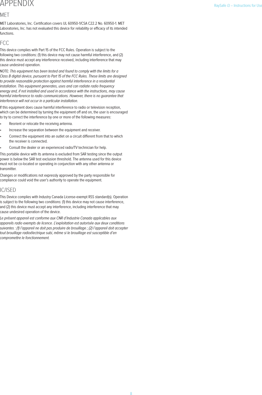 8RaySafe i3 &ndash; Instructions for UseMETMET Laboratories, Inc. Certiﬁcation covers UL 60950-1/CSA C22.2 No. 60950-1. MET Laboratories, Inc. has not evaluated this device for reliability or ecacy of its intended functions.FCCThis device complies with Part 15 of the FCC Rules. Operation is subject to the following two conditions: (1) this device may not cause harmful interference, and (2) this device must accept any interference received, including interference that may cause undesired operation.NOTE: This equipment has been tested and found to comply with the limits for a Class B digital device, pursuant to Part 15 of the FCC Rules. These limits are designed to provide reasonable protection against harmful interference in a residential installation. This equipment generates, uses and can radiate radio frequency energy and, if not installed and used in accordance with the instructions, may cause harmful interference to radio communications. However, there is no guarantee that interference will not occur in a particular installation.If this equipment does cause harmful interference to radio or television reception, which can be determined by turning the equipment o and on, the user is encouraged to try to correct the interference by one or more of the following measures:&bull;  Reorient or relocate the receiving antenna.&bull;  Increase the separation between the equipment and receiver.&bull;  Connect the equipment into an outlet on a circuit dierent from that to which the receiver is connected.&bull;  Consult the dealer or an experienced radio/TV technician for help.This portable device with its antenna is excluded from SAR testing since the output power is below the SAR test exclusion threshold. The antenna used for this device must not be co-located or operating in conjunction with any other antenna or transmitter.Changes or modiﬁcations not expressly approved by the party responsible for compliance could void the user&rsquo;s authority to operate the equipment.IC/ISEDThis Device complies with Industry Canada License-exempt RSS standard(s). Operation is subject to the following two conditions: (1) this device may not cause interference, and (2) this device must accept any interference, including interference that may cause undesired operation of the device.Le pr&eacute;sent appareil est conforme aux CNR d&rsquo;Industrie Canada applicables aux appareils radio exempts de licence. L&rsquo;exploitation est autoris&eacute;e aux deux conditions suivantes : (1) l&rsquo;appareil ne doit pas produire de brouillage ; (2) l&rsquo;appareil doit accepter tout brouillage radio&eacute;lectrique subi, m&ecirc;me si le brouillage est susceptible d&rsquo;en compromettre le fonctionnement.APPENDIX