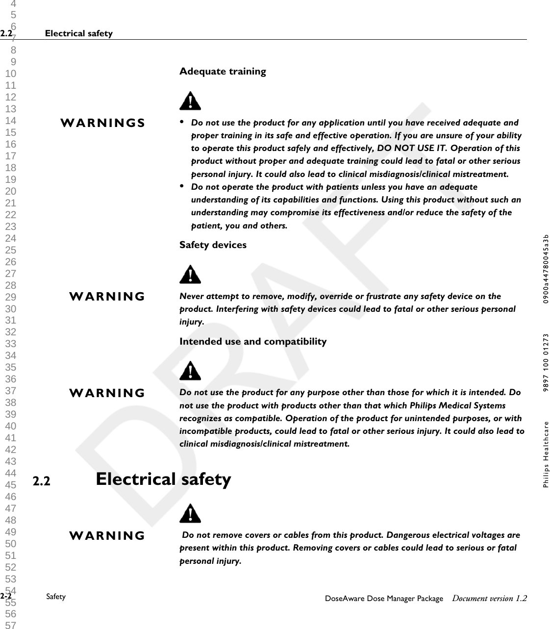 Adequate training&bull;Do not use the product for any application until you have received adequate andproper training in its safe and effective operation. If you are unsure of your abilityto operate this product safely and effectively, DO NOT USE IT. Operation of thisproduct without proper and adequate training could lead to fatal or other seriouspersonal injury. It could also lead to clinical misdiagnosis/clinical mistreatment.&bull;Do not operate the product with patients unless you have an adequateunderstanding of its capabilities and functions. Using this product without such anunderstanding may compromise its effectiveness and/or reduce the safety of thepatient, you and others.Safety devicesNever attempt to remove, modify, override or frustrate any safety device on theproduct. Interfering with safety devices could lead to fatal or other serious personalinjury.Intended use and compatibilityDo not use the product for any purpose other than those for which it is intended. Donot use the product with products other than that which Philips Medical Systemsrecognizes as compatible. Operation of the product for unintended purposes, or withincompatible products, could lead to fatal or other serious injury. It could also lead toclinical misdiagnosis/clinical mistreatment.Electrical safety Do not remove covers or cables from this product. Dangerous electrical voltages arepresent within this product. Removing covers or cables could lead to serious or fatalpersonal injury.WARNINGSWARNINGWARNING2.2WARNING2.2 Electrical safety2-2 Safety DoseAware Dose Manager Package Document version 1.2Philips Healthcare 9897 100 01273 0900a44780045a3b 1 2 3 4 5 6 7 8 9 10 11 12 13 14 15 16 17 18 19 20 21 22 23 24 25 26 27 28 29 30 31 32 33 34 35 36 37 38 39 40 41 42 43 44 45 46 47 48 49 50 51 52 53 54 55 56 57 58 59 60 
