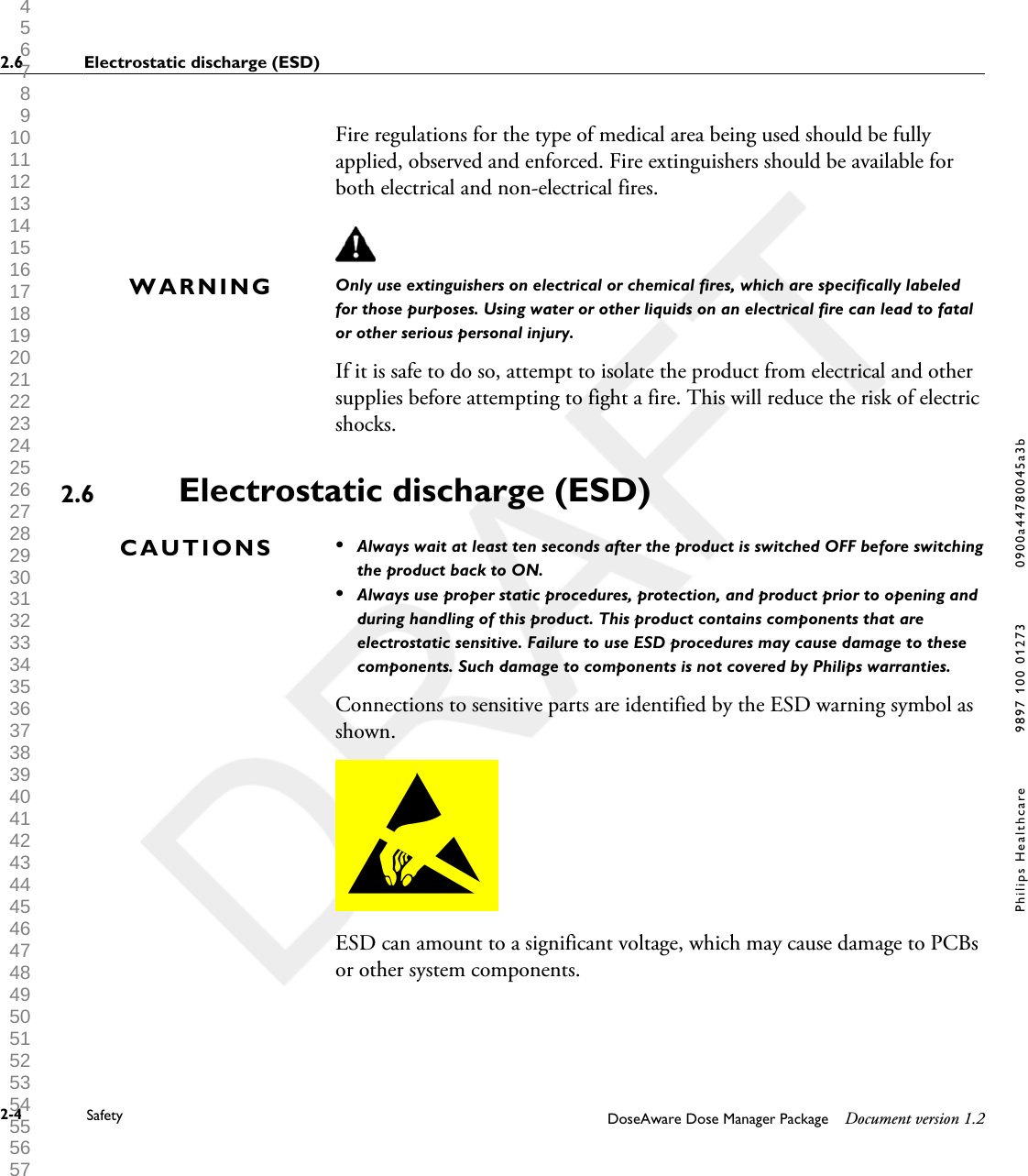 Fire regulations for the type of medical area being used should be fullyapplied, observed and enforced. Fire extinguishers should be available forboth electrical and non-electrical fires.Only use extinguishers on electrical or chemical fires, which are specifically labeledfor those purposes. Using water or other liquids on an electrical fire can lead to fatalor other serious personal injury.If it is safe to do so, attempt to isolate the product from electrical and othersupplies before attempting to fight a fire. This will reduce the risk of electricshocks.Electrostatic discharge (ESD)&bull;Always wait at least ten seconds after the product is switched OFF before switchingthe product back to ON.&bull;Always use proper static procedures, protection, and product prior to opening andduring handling of this product. This product contains components that areelectrostatic sensitive. Failure to use ESD procedures may cause damage to thesecomponents. Such damage to components is not covered by Philips warranties.Connections to sensitive parts are identified by the ESD warning symbol asshown.ESD can amount to a significant voltage, which may cause damage to PCBsor other system components.WARNING2.6CAUTIONS2.6 Electrostatic discharge (ESD)2-4 Safety DoseAware Dose Manager Package Document version 1.2Philips Healthcare 9897 100 01273 0900a44780045a3b 1 2 3 4 5 6 7 8 9 10 11 12 13 14 15 16 17 18 19 20 21 22 23 24 25 26 27 28 29 30 31 32 33 34 35 36 37 38 39 40 41 42 43 44 45 46 47 48 49 50 51 52 53 54 55 56 57 58 59 60 