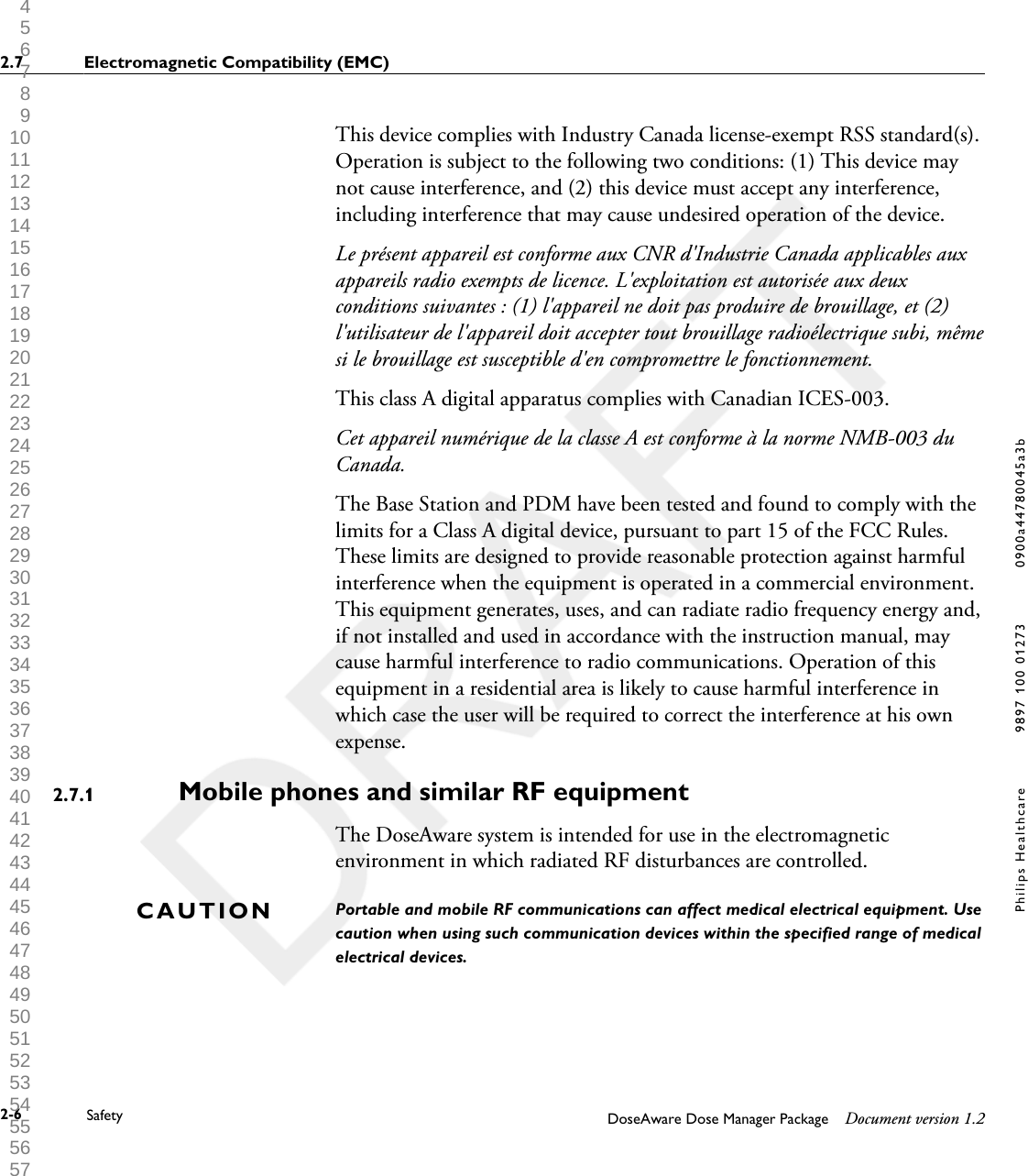 This device complies with Industry Canada license-exempt RSS standard(s).Operation is subject to the following two conditions: (1) This device maynot cause interference, and (2) this device must accept any interference,including interference that may cause undesired operation of the device.Le pr&eacute;sent appareil est conforme aux CNR d'Industrie Canada applicables auxappareils radio exempts de licence. L'exploitation est autoris&eacute;e aux deuxconditions suivantes : (1) l'appareil ne doit pas produire de brouillage, et (2)l'utilisateur de l'appareil doit accepter tout brouillage radio&eacute;lectrique subi, m&ecirc;mesi le brouillage est susceptible d'en compromettre le fonctionnement.This class A digital apparatus complies with Canadian ICES-003.Cet appareil num&eacute;rique de la classe A est conforme &agrave; la norme NMB-003 duCanada.The Base Station and PDM have been tested and found to comply with thelimits for a Class A digital device, pursuant to part 15 of the FCC Rules.These limits are designed to provide reasonable protection against harmfulinterference when the equipment is operated in a commercial environment.This equipment generates, uses, and can radiate radio frequency energy and,if not installed and used in accordance with the instruction manual, maycause harmful interference to radio communications. Operation of thisequipment in a residential area is likely to cause harmful interference inwhich case the user will be required to correct the interference at his ownexpense.Mobile phones and similar RF equipment   The DoseAware system is intended for use in the electromagneticenvironment in which radiated RF disturbances are controlled.Portable and mobile RF communications can affect medical electrical equipment. Usecaution when using such communication devices within the specified range of medicalelectrical devices.2.7.1CAUTION2.7 Electromagnetic Compatibility (EMC)2-6 Safety DoseAware Dose Manager Package Document version 1.2Philips Healthcare 9897 100 01273 0900a44780045a3b 1 2 3 4 5 6 7 8 9 10 11 12 13 14 15 16 17 18 19 20 21 22 23 24 25 26 27 28 29 30 31 32 33 34 35 36 37 38 39 40 41 42 43 44 45 46 47 48 49 50 51 52 53 54 55 56 57 58 59 60 