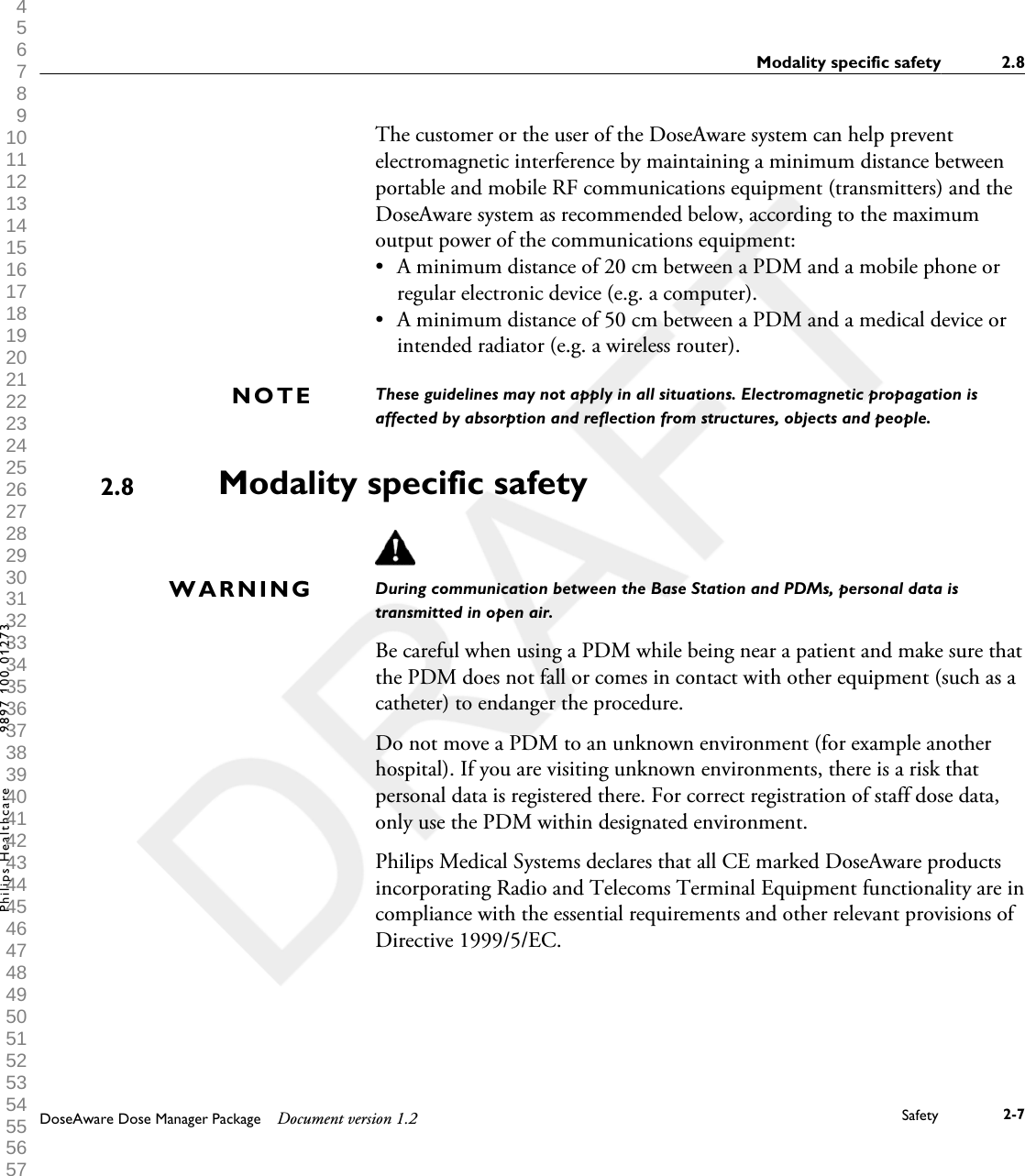 The customer or the user of the DoseAware system can help preventelectromagnetic interference by maintaining a minimum distance betweenportable and mobile RF communications equipment (transmitters) and theDoseAware system as recommended below, according to the maximumoutput power of the communications equipment:&bull;A minimum distance of 20 cm between a PDM and a mobile phone orregular electronic device (e.g. a computer).&bull; A minimum distance of 50 cm between a PDM and a medical device orintended radiator (e.g. a wireless router).These guidelines may not apply in all situations. Electromagnetic propagation isaffected by absorption and reflection from structures, objects and people.Modality specific safetyDuring communication between the Base Station and PDMs, personal data istransmitted in open air.Be careful when using a PDM while being near a patient and make sure thatthe PDM does not fall or comes in contact with other equipment (such as acatheter) to endanger the procedure.Do not move a PDM to an unknown environment (for example anotherhospital). If you are visiting unknown environments, there is a risk thatpersonal data is registered there. For correct registration of staff dose data,only use the PDM within designated environment.Philips Medical Systems declares that all CE marked DoseAware productsincorporating Radio and Telecoms Terminal Equipment functionality are incompliance with the essential requirements and other relevant provisions ofDirective 1999/5/EC.NOTE2.8WARNINGModality specific safety 2.8DoseAware Dose Manager Package Document version 1.2 Safety 2-7Philips Healthcare 9897 100 01273 1 2 3 4 5 6 7 8 9 10 11 12 13 14 15 16 17 18 19 20 21 22 23 24 25 26 27 28 29 30 31 32 33 34 35 36 37 38 39 40 41 42 43 44 45 46 47 48 49 50 51 52 53 54 55 56 57 58 59 60 