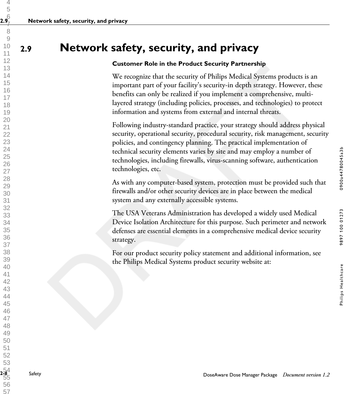 Network safety, security, and privacyCustomer Role in the Product Security PartnershipWe recognize that the security of Philips Medical Systems products is animportant part of your facility's security-in depth strategy. However, thesebenefits can only be realized if you implement a comprehensive, multi-layered strategy (including policies, processes, and technologies) to protectinformation and systems from external and internal threats.Following industry-standard practice, your strategy should address physicalsecurity, operational security, procedural security, risk management, securitypolicies, and contingency planning. The practical implementation oftechnical security elements varies by site and may employ a number oftechnologies, including firewalls, virus-scanning software, authenticationtechnologies, etc.As with any computer-based system, protection must be provided such thatfirewalls and/or other security devices are in place between the medicalsystem and any externally accessible systems.The USA Veterans Administration has developed a widely used MedicalDevice Isolation Architecture for this purpose. Such perimeter and networkdefenses are essential elements in a comprehensive medical device securitystrategy.For our product security policy statement and additional information, seethe Philips Medical Systems product security website at:2.92.9 Network safety, security, and privacy2-8 Safety DoseAware Dose Manager Package Document version 1.2Philips Healthcare 9897 100 01273 0900a44780045a3b 1 2 3 4 5 6 7 8 9 10 11 12 13 14 15 16 17 18 19 20 21 22 23 24 25 26 27 28 29 30 31 32 33 34 35 36 37 38 39 40 41 42 43 44 45 46 47 48 49 50 51 52 53 54 55 56 57 58 59 60 