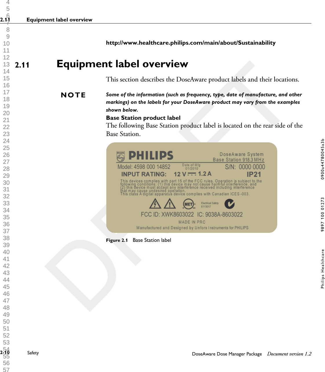 http://www.healthcare.philips.com/main/about/SustainabilityEquipment label overviewThis section describes the DoseAware product labels and their locations.Some of the information (such as frequency, type, date of manufacture, and othermarkings) on the labels for your DoseAware product may vary from the examplesshown below.Base Station product labelThe following Base Station product label is located on the rear side of theBase Station.Figure 2.1  Base Station label2.11NOTE2.11 Equipment label overview2-10 Safety DoseAware Dose Manager Package Document version 1.2Philips Healthcare 9897 100 01273 0900a44780045a3b 1 2 3 4 5 6 7 8 9 10 11 12 13 14 15 16 17 18 19 20 21 22 23 24 25 26 27 28 29 30 31 32 33 34 35 36 37 38 39 40 41 42 43 44 45 46 47 48 49 50 51 52 53 54 55 56 57 58 59 60 