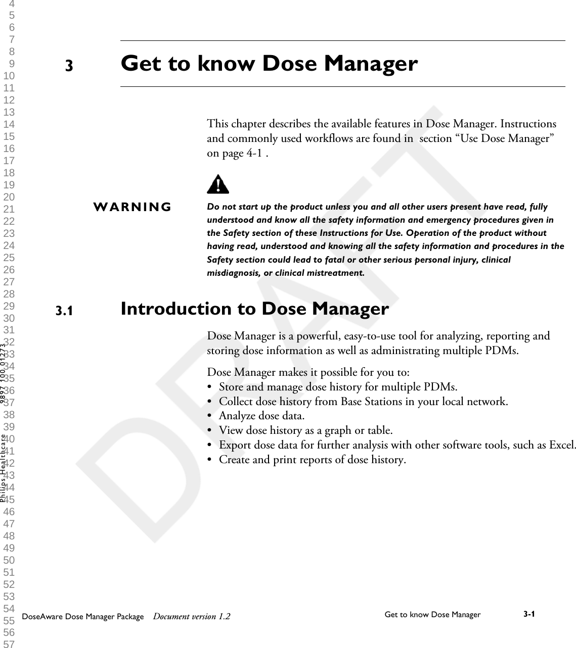 Get to know Dose Manager   This chapter describes the available features in Dose Manager. Instructionsand commonly used workflows are found in  section &ldquo;Use Dose Manager&rdquo;on page 4-1 .Do not start up the product unless you and all other users present have read, fullyunderstood and know all the safety information and emergency procedures given inthe Safety section of these Instructions for Use. Operation of the product withouthaving read, understood and knowing all the safety information and procedures in theSafety section could lead to fatal or other serious personal injury, clinicalmisdiagnosis, or clinical mistreatment.Introduction to Dose ManagerDose Manager is a powerful, easy-to-use tool for analyzing, reporting andstoring dose information as well as administrating multiple PDMs.Dose Manager makes it possible for you to:&bull;Store and manage dose history for multiple PDMs.&bull; Collect dose history from Base Stations in your local network.&bull; Analyze dose data.&bull; View dose history as a graph or table.&bull;Export dose data for further analysis with other software tools, such as Excel.&bull; Create and print reports of dose history.3WARNING3.1DoseAware Dose Manager Package Document version 1.2 Get to know Dose Manager    3-1Philips Healthcare 9897 100 01273 1 2 3 4 5 6 7 8 9 10 11 12 13 14 15 16 17 18 19 20 21 22 23 24 25 26 27 28 29 30 31 32 33 34 35 36 37 38 39 40 41 42 43 44 45 46 47 48 49 50 51 52 53 54 55 56 57 58 59 60 