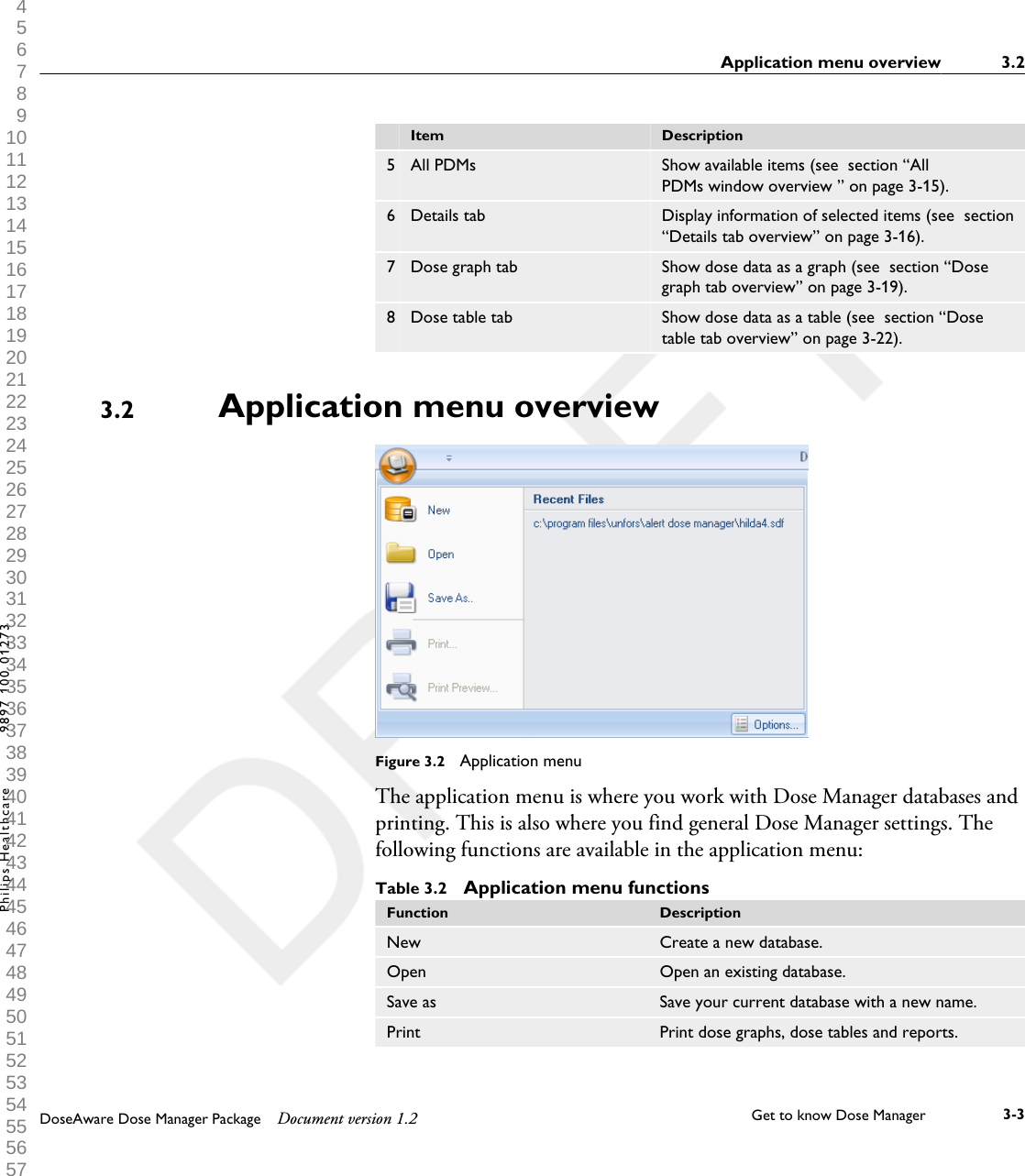   Item Description5 All PDMs Show available items (see  section &ldquo;AllPDMs window overview &rdquo; on page 3-15).6 Details tab Display information of selected items (see  section&ldquo;Details tab overview&rdquo; on page 3-16).7 Dose graph tab Show dose data as a graph (see  section &ldquo;Dosegraph tab overview&rdquo; on page 3-19).8 Dose table tab Show dose data as a table (see  section &ldquo;Dosetable tab overview&rdquo; on page 3-22).Application menu overviewFigure 3.2  Application menuThe application menu is where you work with Dose Manager databases andprinting. This is also where you find general Dose Manager settings. Thefollowing functions are available in the application menu:Table 3.2  Application menu functionsFunction DescriptionNew Create a new database.Open Open an existing database.Save as Save your current database with a new name.Print Print dose graphs, dose tables and reports.3.2Application menu overview 3.2DoseAware Dose Manager Package Document version 1.2 Get to know Dose Manager    3-3Philips Healthcare 9897 100 01273 1 2 3 4 5 6 7 8 9 10 11 12 13 14 15 16 17 18 19 20 21 22 23 24 25 26 27 28 29 30 31 32 33 34 35 36 37 38 39 40 41 42 43 44 45 46 47 48 49 50 51 52 53 54 55 56 57 58 59 60 