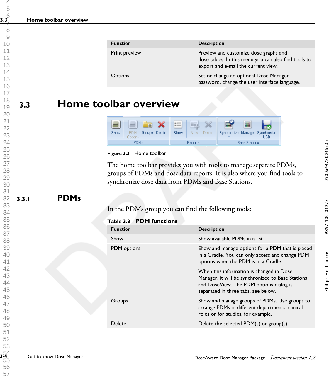 Function DescriptionPrint preview Preview and customize dose graphs anddose tables. In this menu you can also find tools toexport and e-mail the current view.Options Set or change an optional Dose Managerpassword, change the user interface language.Home toolbar overviewFigure 3.3  Home toolbarThe home toolbar provides you with tools to manage separate PDMs,groups of PDMs and dose data reports. It is also where you find tools tosynchronize dose data from PDMs and Base Stations.PDMsIn the PDMs group you can find the following tools:Table 3.3  PDM functionsFunction DescriptionShow Show available PDMs in a list.PDM options Show and manage options for a PDM that is placedin a Cradle. You can only access and change PDMoptions when the PDM is in a Cradle.When this information is changed in DoseManager, it will be synchronized to Base Stationsand DoseView. The PDM options dialog isseparated in three tabs, see below.Groups Show and manage groups of PDMs. Use groups toarrange PDMs in different departments, clinicalroles or for studies, for example.Delete Delete the selected PDM(s) or group(s).3.33.3.13.3 Home toolbar overview3-4 Get to know Dose Manager    DoseAware Dose Manager Package Document version 1.2Philips Healthcare 9897 100 01273 0900a44780045a3b 1 2 3 4 5 6 7 8 9 10 11 12 13 14 15 16 17 18 19 20 21 22 23 24 25 26 27 28 29 30 31 32 33 34 35 36 37 38 39 40 41 42 43 44 45 46 47 48 49 50 51 52 53 54 55 56 57 58 59 60 