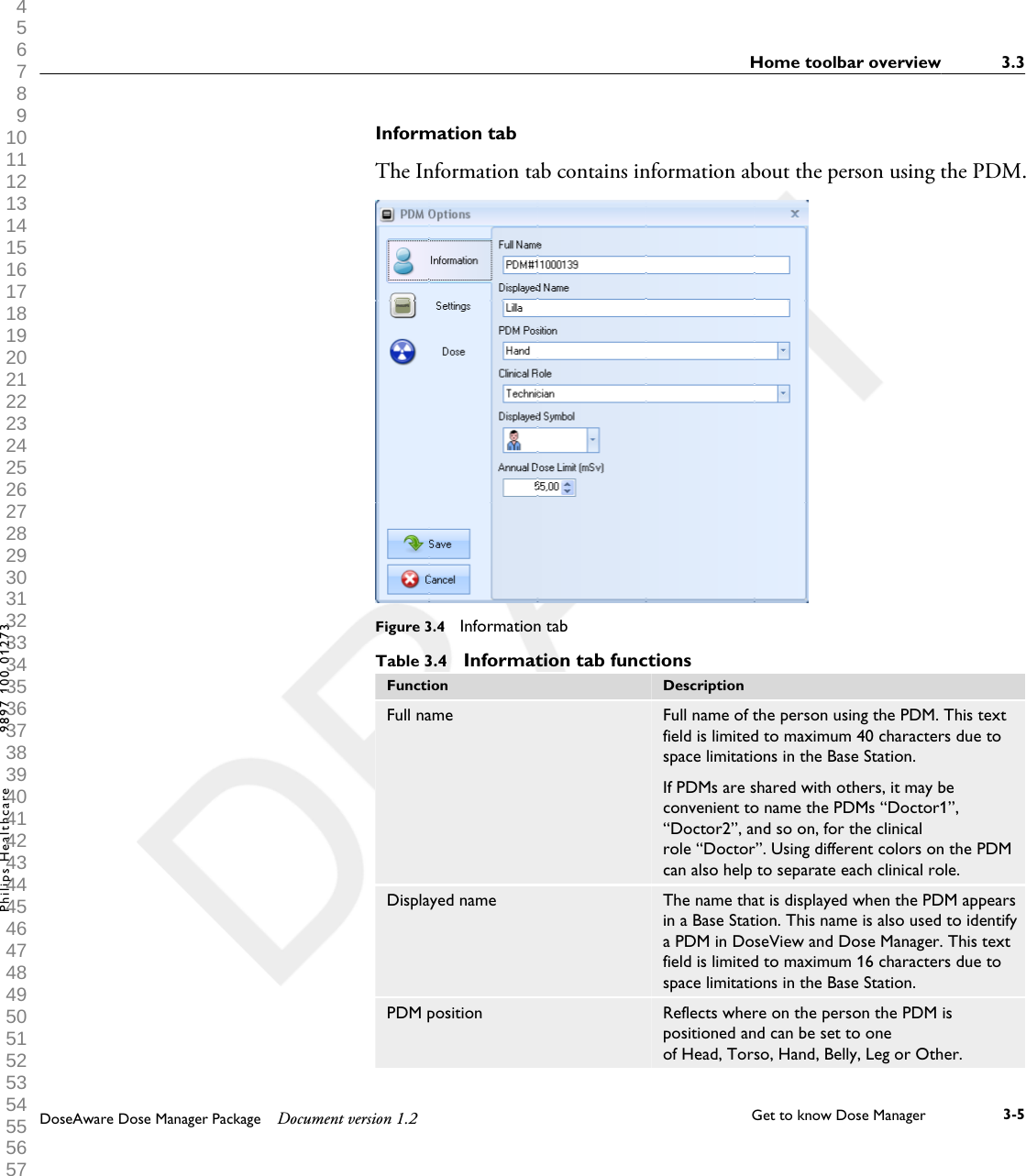 Information tabThe Information tab contains information about the person using the PDM.Figure 3.4  Information tabTable 3.4  Information tab functionsFunction DescriptionFull name Full name of the person using the PDM. This textfield is limited to maximum 40 characters due tospace limitations in the Base Station.If PDMs are shared with others, it may beconvenient to name the PDMs &ldquo;Doctor1&rdquo;,&ldquo;Doctor2&rdquo;, and so on, for the clinicalrole &ldquo;Doctor&rdquo;. Using different colors on the PDMcan also help to separate each clinical role.Displayed name The name that is displayed when the PDM appearsin a Base Station. This name is also used to identifya PDM in DoseView and Dose Manager. This textfield is limited to maximum 16 characters due tospace limitations in the Base Station.PDM position Reflects where on the person the PDM ispositioned and can be set to oneof Head, Torso, Hand, Belly, Leg or Other.Home toolbar overview 3.3DoseAware Dose Manager Package Document version 1.2 Get to know Dose Manager    3-5Philips Healthcare 9897 100 01273 1 2 3 4 5 6 7 8 9 10 11 12 13 14 15 16 17 18 19 20 21 22 23 24 25 26 27 28 29 30 31 32 33 34 35 36 37 38 39 40 41 42 43 44 45 46 47 48 49 50 51 52 53 54 55 56 57 58 59 60 