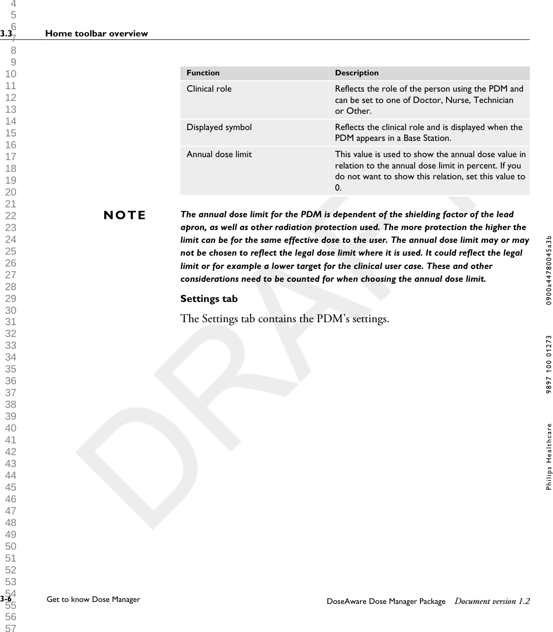 Function DescriptionClinical role Reflects the role of the person using the PDM andcan be set to one of Doctor, Nurse, Technicianor Other.Displayed symbol Reflects the clinical role and is displayed when thePDM appears in a Base Station.Annual dose limit This value is used to show the annual dose value inrelation to the annual dose limit in percent. If youdo not want to show this relation, set this value to0.The annual dose limit for the PDM is dependent of the shielding factor of the leadapron, as well as other radiation protection used. The more protection the higher thelimit can be for the same effective dose to the user. The annual dose limit may or maynot be chosen to reflect the legal dose limit where it is used. It could reflect the legallimit or for example a lower target for the clinical user case. These and otherconsiderations need to be counted for when choosing the annual dose limit.Settings tabThe Settings tab contains the PDM&rsquo;s settings.NOTE3.3 Home toolbar overview3-6 Get to know Dose Manager    DoseAware Dose Manager Package Document version 1.2Philips Healthcare 9897 100 01273 0900a44780045a3b 1 2 3 4 5 6 7 8 9 10 11 12 13 14 15 16 17 18 19 20 21 22 23 24 25 26 27 28 29 30 31 32 33 34 35 36 37 38 39 40 41 42 43 44 45 46 47 48 49 50 51 52 53 54 55 56 57 58 59 60 