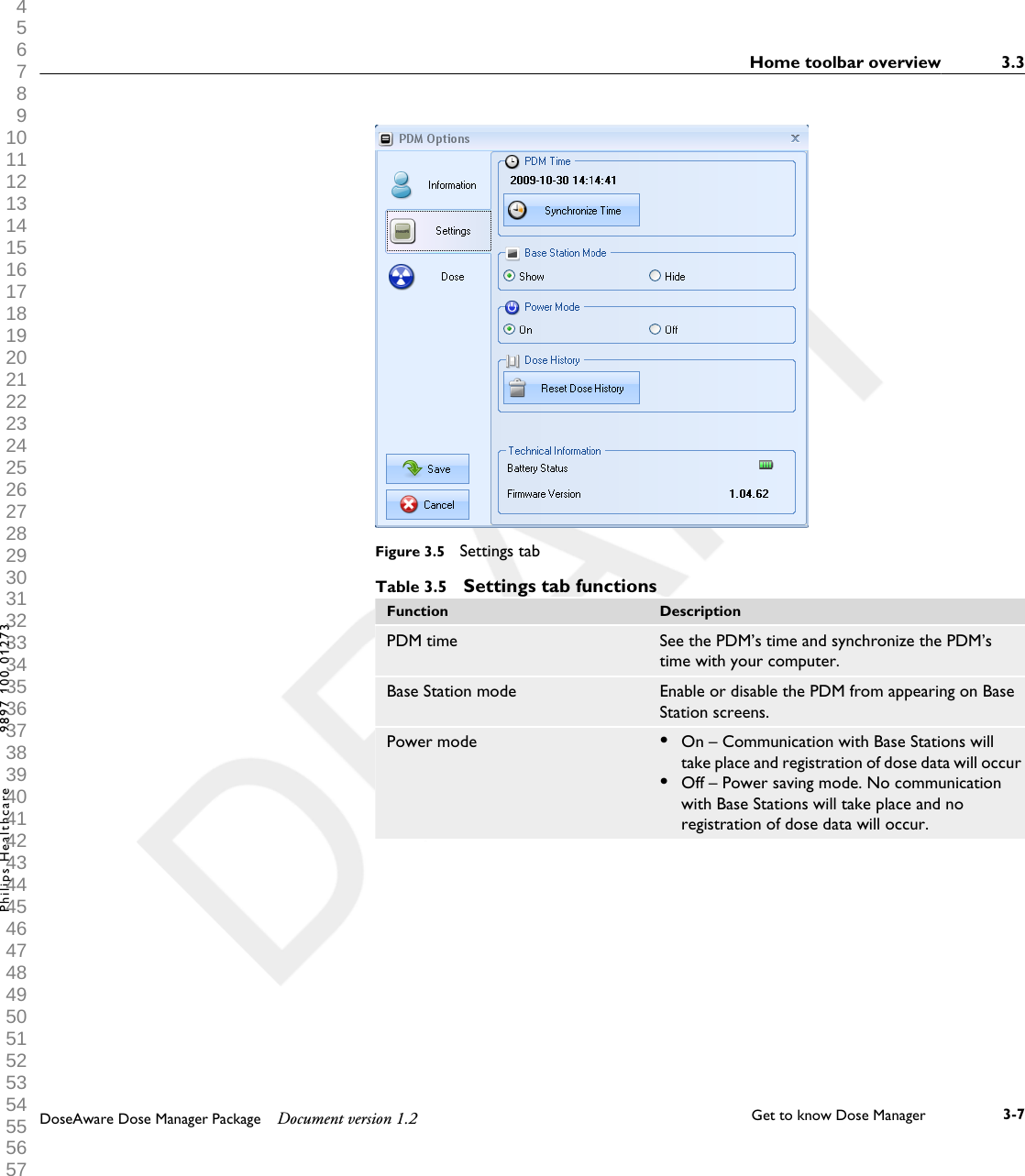 Figure 3.5  Settings tabTable 3.5  Settings tab functionsFunction DescriptionPDM time See the PDM&rsquo;s time and synchronize the PDM&rsquo;stime with your computer.Base Station mode Enable or disable the PDM from appearing on BaseStation screens.Power mode &bull;On &ndash; Communication with Base Stations willtake place and registration of dose data will occur&bull;Off &ndash; Power saving mode. No communicationwith Base Stations will take place and noregistration of dose data will occur.Home toolbar overview 3.3DoseAware Dose Manager Package Document version 1.2 Get to know Dose Manager    3-7Philips Healthcare 9897 100 01273 1 2 3 4 5 6 7 8 9 10 11 12 13 14 15 16 17 18 19 20 21 22 23 24 25 26 27 28 29 30 31 32 33 34 35 36 37 38 39 40 41 42 43 44 45 46 47 48 49 50 51 52 53 54 55 56 57 58 59 60 