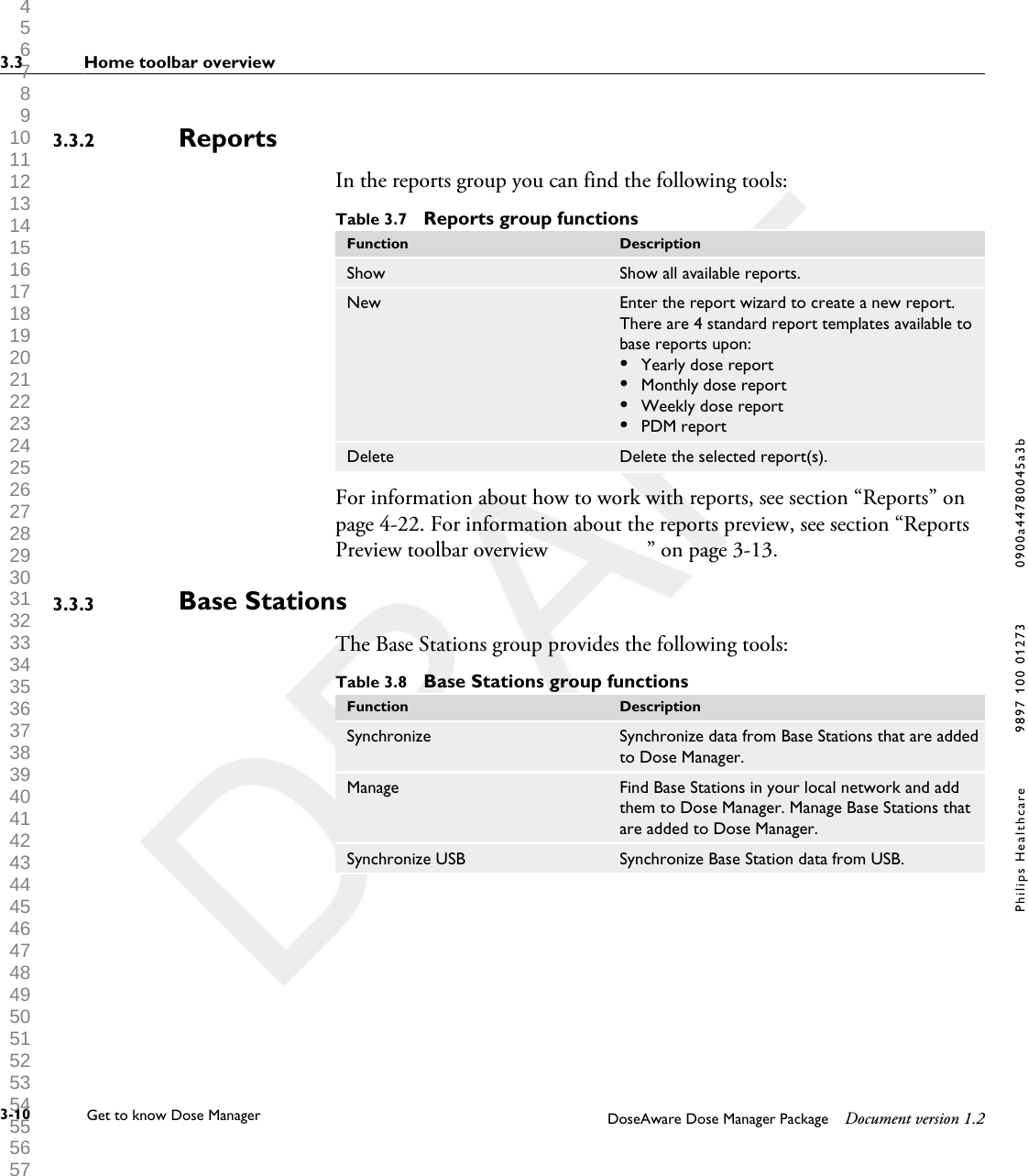 ReportsIn the reports group you can find the following tools:Table 3.7  Reports group functionsFunction DescriptionShow Show all available reports.New Enter the report wizard to create a new report.There are 4 standard report templates available tobase reports upon:&bull;Yearly dose report&bull;Monthly dose report&bull;Weekly dose report&bull;PDM reportDelete Delete the selected report(s).For information about how to work with reports, see section &ldquo;Reports&rdquo; onpage 4-22. For information about the reports preview, see section &ldquo;ReportsPreview toolbar overview                  &rdquo; on page 3-13.Base StationsThe Base Stations group provides the following tools:Table 3.8  Base Stations group functionsFunction DescriptionSynchronize Synchronize data from Base Stations that are addedto Dose Manager.Manage Find Base Stations in your local network and addthem to Dose Manager. Manage Base Stations thatare added to Dose Manager.Synchronize USB Synchronize Base Station data from USB.3.3.23.3.33.3 Home toolbar overview3-10 Get to know Dose Manager    DoseAware Dose Manager Package Document version 1.2Philips Healthcare 9897 100 01273 0900a44780045a3b 1 2 3 4 5 6 7 8 9 10 11 12 13 14 15 16 17 18 19 20 21 22 23 24 25 26 27 28 29 30 31 32 33 34 35 36 37 38 39 40 41 42 43 44 45 46 47 48 49 50 51 52 53 54 55 56 57 58 59 60 