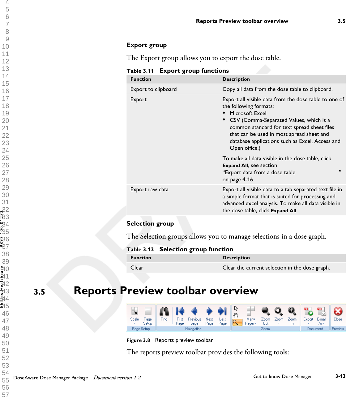 Export groupThe Export group allows you to export the dose table.Table 3.11  Export group functionsFunction DescriptionExport to clipboard Copy all data from the dose table to clipboard.Export Export all visible data from the dose table to one ofthe following formats:&bull;Microsoft Excel&bull;CSV (Comma-Separated Values, which is acommon standard for text spread sheet filesthat can be used in most spread sheet anddatabase applications such as Excel, Access andOpen office.)To make all data visible in the dose table, clickExpand All, see section&ldquo;Export data from a dose table                           &rdquo;on page 4-16.Export raw data Export all visible data to a tab separated text file ina simple format that is suited for processing andadvanced excel analysis. To make all data visible inthe dose table, click Expand All.Selection groupThe Selection groups allows you to manage selections in a dose graph.Table 3.12  Selection group functionFunction DescriptionClear Clear the current selection in the dose graph.Reports Preview toolbar overview                  Figure 3.8  Reports preview toolbarThe reports preview toolbar provides the following tools:3.5Reports Preview toolbar overview                   3.5DoseAware Dose Manager Package Document version 1.2 Get to know Dose Manager    3-13Philips Healthcare 9897 100 01273 1 2 3 4 5 6 7 8 9 10 11 12 13 14 15 16 17 18 19 20 21 22 23 24 25 26 27 28 29 30 31 32 33 34 35 36 37 38 39 40 41 42 43 44 45 46 47 48 49 50 51 52 53 54 55 56 57 58 59 60 