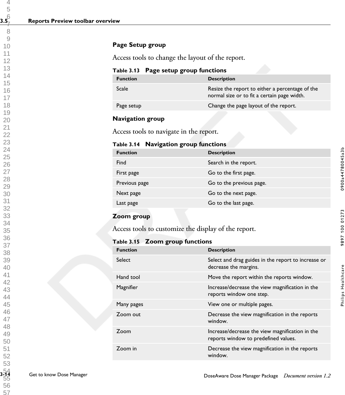 Page Setup groupAccess tools to change the layout of the report.Table 3.13  Page setup group functionsFunction DescriptionScale Resize the report to either a percentage of thenormal size or to fit a certain page width.Page setup Change the page layout of the report.Navigation groupAccess tools to navigate in the report.Table 3.14  Navigation group functionsFunction DescriptionFind Search in the report.First page Go to the first page.Previous page Go to the previous page.Next page Go to the next page.Last page Go to the last page.Zoom groupAccess tools to customize the display of the report.Table 3.15  Zoom group functionsFunction DescriptionSelect Select and drag guides in the report to increase ordecrease the margins.Hand tool Move the report within the reports window.Magnifier Increase/decrease the view magnification in thereports window one step.Many pages View one or multiple pages.Zoom out Decrease the view magnification in the reportswindow.Zoom Increase/decrease the view magnification in thereports window to predefined values.Zoom in Decrease the view magnification in the reportswindow.3.5 Reports Preview toolbar overview                  3-14 Get to know Dose Manager    DoseAware Dose Manager Package Document version 1.2Philips Healthcare 9897 100 01273 0900a44780045a3b 1 2 3 4 5 6 7 8 9 10 11 12 13 14 15 16 17 18 19 20 21 22 23 24 25 26 27 28 29 30 31 32 33 34 35 36 37 38 39 40 41 42 43 44 45 46 47 48 49 50 51 52 53 54 55 56 57 58 59 60 