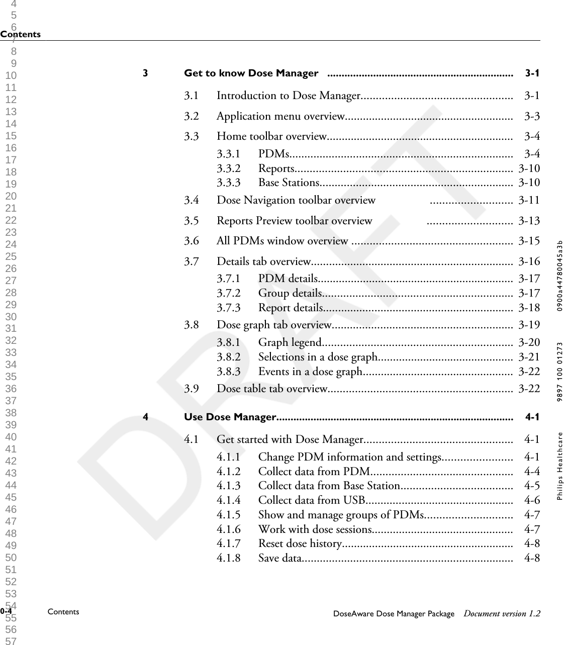 Get to know Dose Manager   .................................................................3 3-13.1 Introduction to Dose Manager.................................................. 3-13.2 Application menu overview........................................................ 3-33.3 Home toolbar overview.............................................................. 3-43.3.1 PDMs.......................................................................... 3-43.3.2 Reports........................................................................ 3-103.3.3 Base Stations................................................................ 3-103.4 Dose Navigation toolbar overview                  ........................... 3-113.5 Reports Preview toolbar overview                  ............................ 3-133.6 All PDMs window overview ..................................................... 3-153.7 Details tab overview................................................................... 3-163.7.1 PDM details................................................................. 3-173.7.2 Group details............................................................... 3-173.7.3 Report details............................................................... 3-183.8 Dose graph tab overview............................................................ 3-193.8.1 Graph legend............................................................... 3-203.8.2 Selections in a dose graph............................................. 3-213.8.3 Events in a dose graph.................................................. 3-223.9 Dose table tab overview............................................................. 3-22Use Dose Manager...................................................................................4 4-14.1 Get started with Dose Manager................................................. 4-14.1.1 Change PDM information and settings....................... 4-14.1.2 Collect data from PDM............................................... 4-44.1.3 Collect data from Base Station..................................... 4-54.1.4 Collect data from USB................................................. 4-64.1.5 Show and manage groups of PDMs............................. 4-74.1.6 Work with dose sessions............................................... 4-74.1.7 Reset dose history......................................................... 4-84.1.8 Save data...................................................................... 4-8Contents0-4 Contents DoseAware Dose Manager Package Document version 1.2Philips Healthcare 9897 100 01273 0900a44780045a3b 1 2 3 4 5 6 7 8 9 10 11 12 13 14 15 16 17 18 19 20 21 22 23 24 25 26 27 28 29 30 31 32 33 34 35 36 37 38 39 40 41 42 43 44 45 46 47 48 49 50 51 52 53 54 55 56 57 58 59 60 