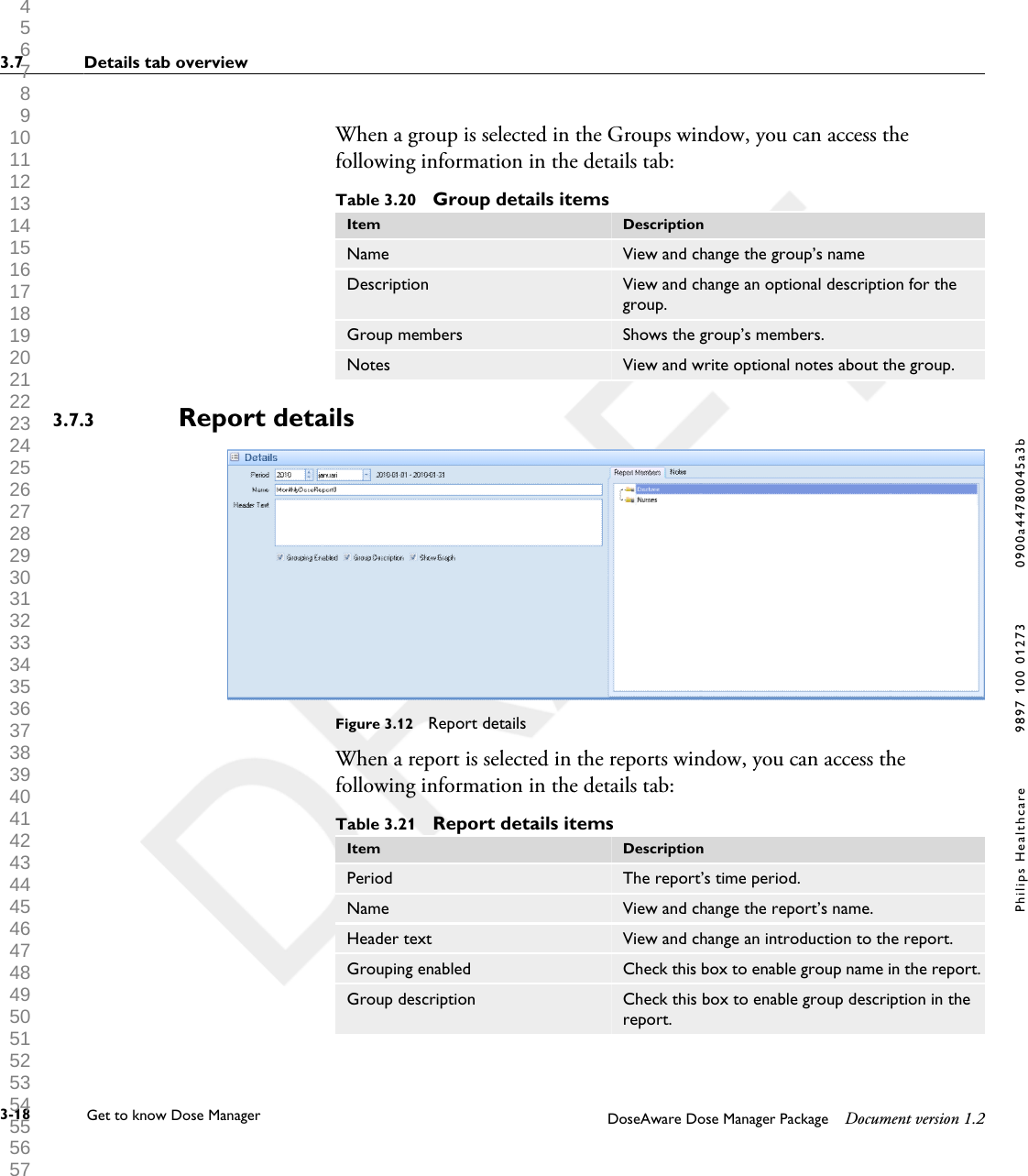 When a group is selected in the Groups window, you can access thefollowing information in the details tab:Table 3.20  Group details itemsItem DescriptionName View and change the group&rsquo;s nameDescription View and change an optional description for thegroup.Group members Shows the group&rsquo;s members.Notes View and write optional notes about the group.Report detailsFigure 3.12  Report detailsWhen a report is selected in the reports window, you can access thefollowing information in the details tab:Table 3.21  Report details itemsItem DescriptionPeriod The report&rsquo;s time period.Name View and change the report&rsquo;s name.Header text View and change an introduction to the report.Grouping enabled Check this box to enable group name in the report.Group description Check this box to enable group description in thereport.3.7.33.7 Details tab overview3-18 Get to know Dose Manager    DoseAware Dose Manager Package Document version 1.2Philips Healthcare 9897 100 01273 0900a44780045a3b 1 2 3 4 5 6 7 8 9 10 11 12 13 14 15 16 17 18 19 20 21 22 23 24 25 26 27 28 29 30 31 32 33 34 35 36 37 38 39 40 41 42 43 44 45 46 47 48 49 50 51 52 53 54 55 56 57 58 59 60 