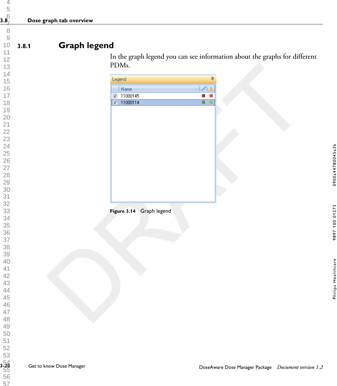 Graph legendIn the graph legend you can see information about the graphs for differentPDMs.Figure 3.14  Graph legend3.8.13.8 Dose graph tab overview3-20 Get to know Dose Manager    DoseAware Dose Manager Package Document version 1.2Philips Healthcare 9897 100 01273 0900a44780045a3b 1 2 3 4 5 6 7 8 9 10 11 12 13 14 15 16 17 18 19 20 21 22 23 24 25 26 27 28 29 30 31 32 33 34 35 36 37 38 39 40 41 42 43 44 45 46 47 48 49 50 51 52 53 54 55 56 57 58 59 60 