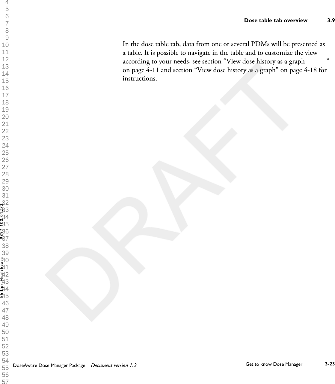 In the dose table tab, data from one or several PDMs will be presented asa table. It is possible to navigate in the table and to customize the viewaccording to your needs, see section &ldquo;View dose history as a graph            &rdquo;on page 4-11 and section &ldquo;View dose history as a graph&rdquo; on page 4-18 forinstructions.Dose table tab overview 3.9DoseAware Dose Manager Package Document version 1.2 Get to know Dose Manager    3-23Philips Healthcare 9897 100 01273 1 2 3 4 5 6 7 8 9 10 11 12 13 14 15 16 17 18 19 20 21 22 23 24 25 26 27 28 29 30 31 32 33 34 35 36 37 38 39 40 41 42 43 44 45 46 47 48 49 50 51 52 53 54 55 56 57 58 59 60 