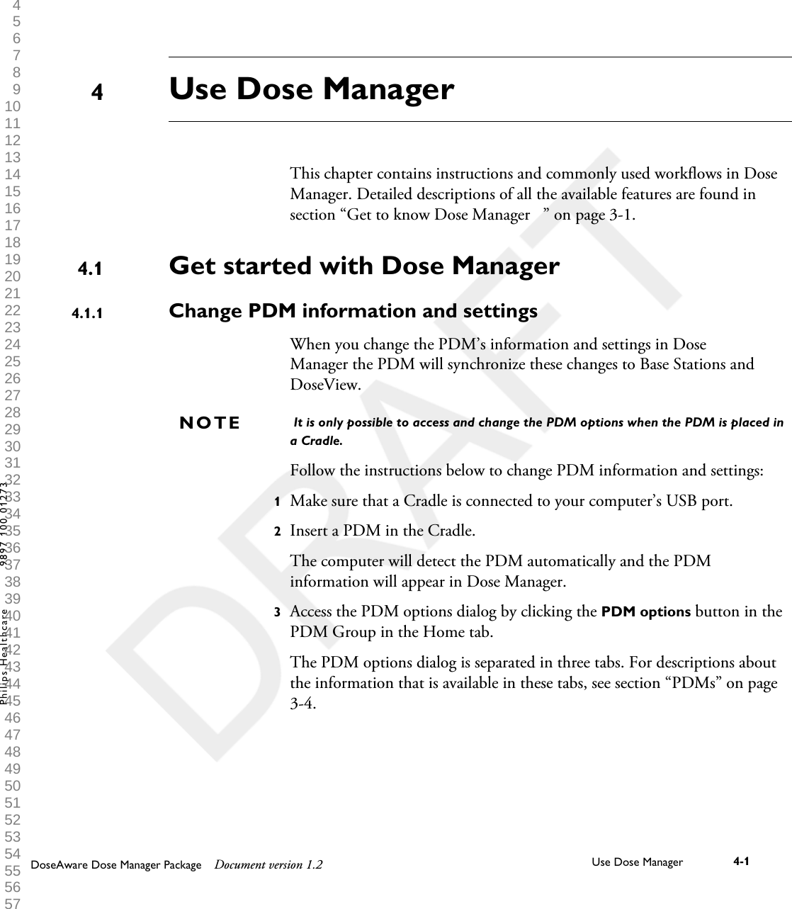 Use Dose ManagerThis chapter contains instructions and commonly used workflows in DoseManager. Detailed descriptions of all the available features are found insection &ldquo;Get to know Dose Manager   &rdquo; on page 3-1.Get started with Dose ManagerChange PDM information and settingsWhen you change the PDM&rsquo;s information and settings in DoseManager the PDM will synchronize these changes to Base Stations andDoseView. It is only possible to access and change the PDM options when the PDM is placed ina Cradle.Follow the instructions below to change PDM information and settings:1Make sure that a Cradle is connected to your computer&rsquo;s USB port.2Insert a PDM in the Cradle.The computer will detect the PDM automatically and the PDMinformation will appear in Dose Manager.3Access the PDM options dialog by clicking the PDM options button in thePDM Group in the Home tab.The PDM options dialog is separated in three tabs. For descriptions aboutthe information that is available in these tabs, see section &ldquo;PDMs&rdquo; on page3-4.44.14.1.1NOTEDoseAware Dose Manager Package Document version 1.2 Use Dose Manager 4-1Philips Healthcare 9897 100 01273 1 2 3 4 5 6 7 8 9 10 11 12 13 14 15 16 17 18 19 20 21 22 23 24 25 26 27 28 29 30 31 32 33 34 35 36 37 38 39 40 41 42 43 44 45 46 47 48 49 50 51 52 53 54 55 56 57 58 59 60 