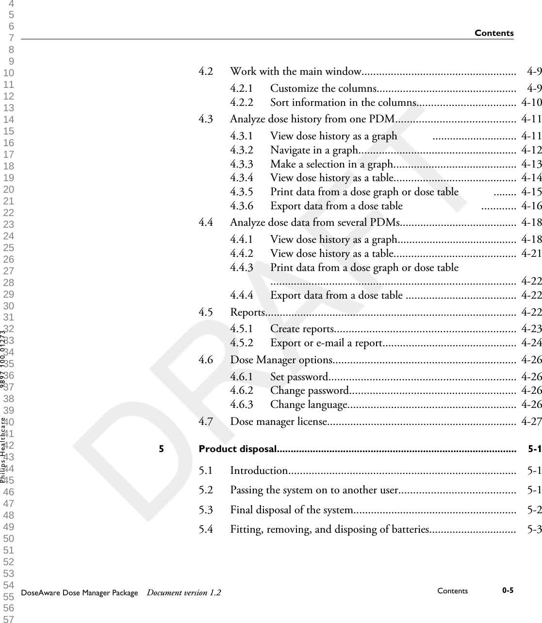 4.2 Work with the main window..................................................... 4-94.2.1 Customize the columns................................................ 4-94.2.2 Sort information in the columns.................................. 4-104.3 Analyze dose history from one PDM......................................... 4-114.3.1 View dose history as a graph            ............................. 4-114.3.2 Navigate in a graph...................................................... 4-124.3.3 Make a selection in a graph.......................................... 4-134.3.4 View dose history as a table.......................................... 4-144.3.5 Print data from a dose graph or dose table            ........ 4-154.3.6 Export data from a dose table                           ............ 4-164.4 Analyze dose data from several PDMs........................................ 4-184.4.1 View dose history as a graph......................................... 4-184.4.2 View dose history as a table.......................................... 4-214.4.3 Print data from a dose graph or dose table                         .................................................................................... 4-224.4.4 Export data from a dose table ...................................... 4-224.5 Reports...................................................................................... 4-224.5.1 Create reports.............................................................. 4-234.5.2 Export or e-mail a report.............................................. 4-244.6 Dose Manager options............................................................... 4-264.6.1 Set password................................................................ 4-264.6.2 Change password......................................................... 4-264.6.3 Change language.......................................................... 4-264.7 Dose manager license................................................................. 4-27Product disposal.......................................................................................5 5-15.1 Introduction.............................................................................. 5-15.2 Passing the system on to another user........................................ 5-15.3 Final disposal of the system........................................................ 5-25.4 Fitting, removing, and disposing of batteries.............................. 5-3ContentsDoseAware Dose Manager Package Document version 1.2 Contents 0-5Philips Healthcare 9897 100 01273 1 2 3 4 5 6 7 8 9 10 11 12 13 14 15 16 17 18 19 20 21 22 23 24 25 26 27 28 29 30 31 32 33 34 35 36 37 38 39 40 41 42 43 44 45 46 47 48 49 50 51 52 53 54 55 56 57 58 59 60 