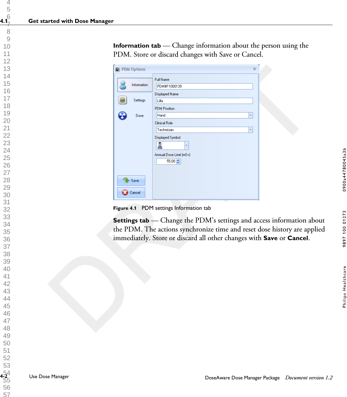 Information tab &mdash; Change information about the person using thePDM. Store or discard changes with Save or Cancel.Figure 4.1  PDM settings Information tabSettings tab &mdash; Change the PDM&rsquo;s settings and access information aboutthe PDM. The actions synchronize time and reset dose history are appliedimmediately. Store or discard all other changes with Save or Cancel.4.1 Get started with Dose Manager4-2 Use Dose Manager DoseAware Dose Manager Package Document version 1.2Philips Healthcare 9897 100 01273 0900a44780045a3b 1 2 3 4 5 6 7 8 9 10 11 12 13 14 15 16 17 18 19 20 21 22 23 24 25 26 27 28 29 30 31 32 33 34 35 36 37 38 39 40 41 42 43 44 45 46 47 48 49 50 51 52 53 54 55 56 57 58 59 60 